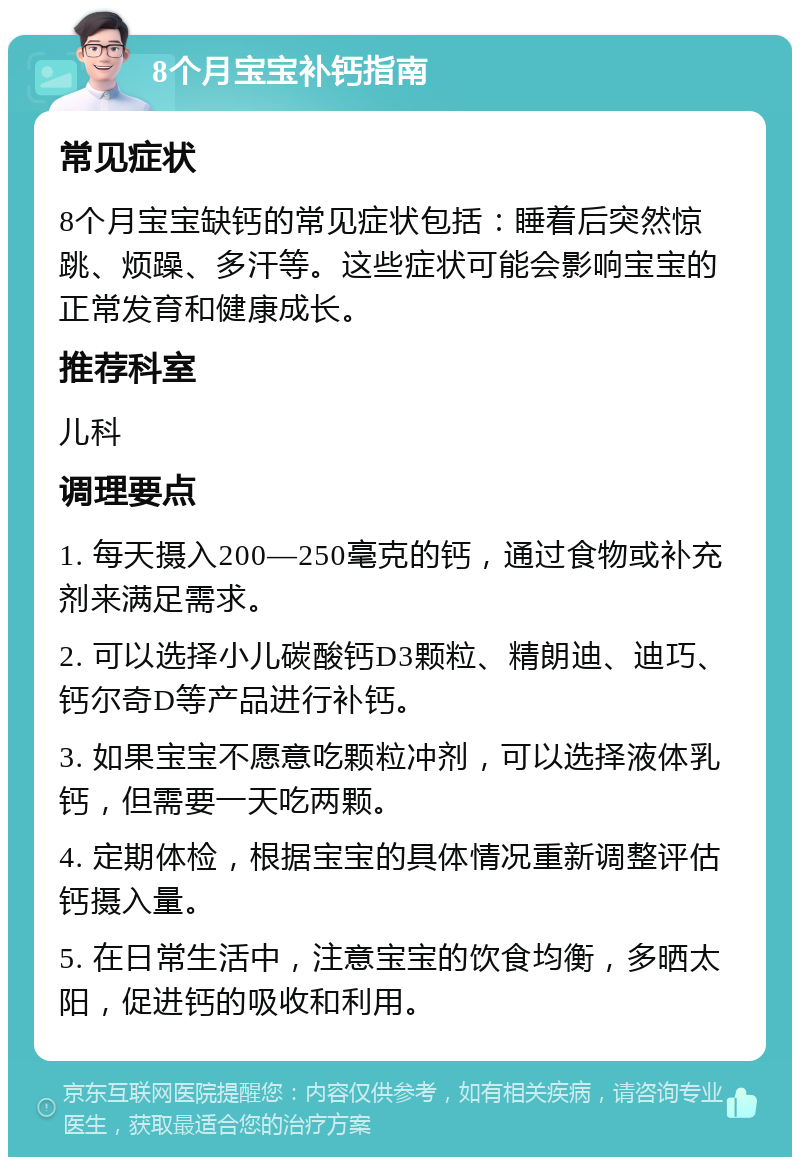 8个月宝宝补钙指南 常见症状 8个月宝宝缺钙的常见症状包括：睡着后突然惊跳、烦躁、多汗等。这些症状可能会影响宝宝的正常发育和健康成长。 推荐科室 儿科 调理要点 1. 每天摄入200—250毫克的钙，通过食物或补充剂来满足需求。 2. 可以选择小儿碳酸钙D3颗粒、精朗迪、迪巧、钙尔奇D等产品进行补钙。 3. 如果宝宝不愿意吃颗粒冲剂，可以选择液体乳钙，但需要一天吃两颗。 4. 定期体检，根据宝宝的具体情况重新调整评估钙摄入量。 5. 在日常生活中，注意宝宝的饮食均衡，多晒太阳，促进钙的吸收和利用。