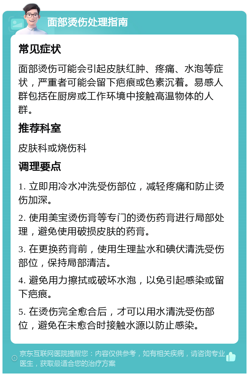 面部烫伤处理指南 常见症状 面部烫伤可能会引起皮肤红肿、疼痛、水泡等症状，严重者可能会留下疤痕或色素沉着。易感人群包括在厨房或工作环境中接触高温物体的人群。 推荐科室 皮肤科或烧伤科 调理要点 1. 立即用冷水冲洗受伤部位，减轻疼痛和防止烫伤加深。 2. 使用美宝烫伤膏等专门的烫伤药膏进行局部处理，避免使用破损皮肤的药膏。 3. 在更换药膏前，使用生理盐水和碘伏清洗受伤部位，保持局部清洁。 4. 避免用力擦拭或破坏水泡，以免引起感染或留下疤痕。 5. 在烫伤完全愈合后，才可以用水清洗受伤部位，避免在未愈合时接触水源以防止感染。