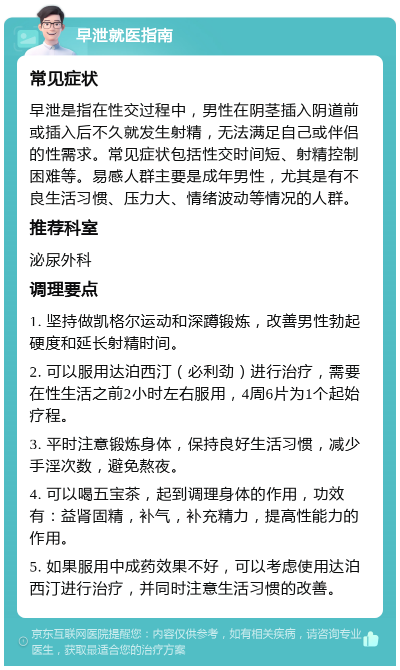 早泄就医指南 常见症状 早泄是指在性交过程中，男性在阴茎插入阴道前或插入后不久就发生射精，无法满足自己或伴侣的性需求。常见症状包括性交时间短、射精控制困难等。易感人群主要是成年男性，尤其是有不良生活习惯、压力大、情绪波动等情况的人群。 推荐科室 泌尿外科 调理要点 1. 坚持做凯格尔运动和深蹲锻炼，改善男性勃起硬度和延长射精时间。 2. 可以服用达泊西汀（必利劲）进行治疗，需要在性生活之前2小时左右服用，4周6片为1个起始疗程。 3. 平时注意锻炼身体，保持良好生活习惯，减少手淫次数，避免熬夜。 4. 可以喝五宝茶，起到调理身体的作用，功效有：益肾固精，补气，补充精力，提高性能力的作用。 5. 如果服用中成药效果不好，可以考虑使用达泊西汀进行治疗，并同时注意生活习惯的改善。