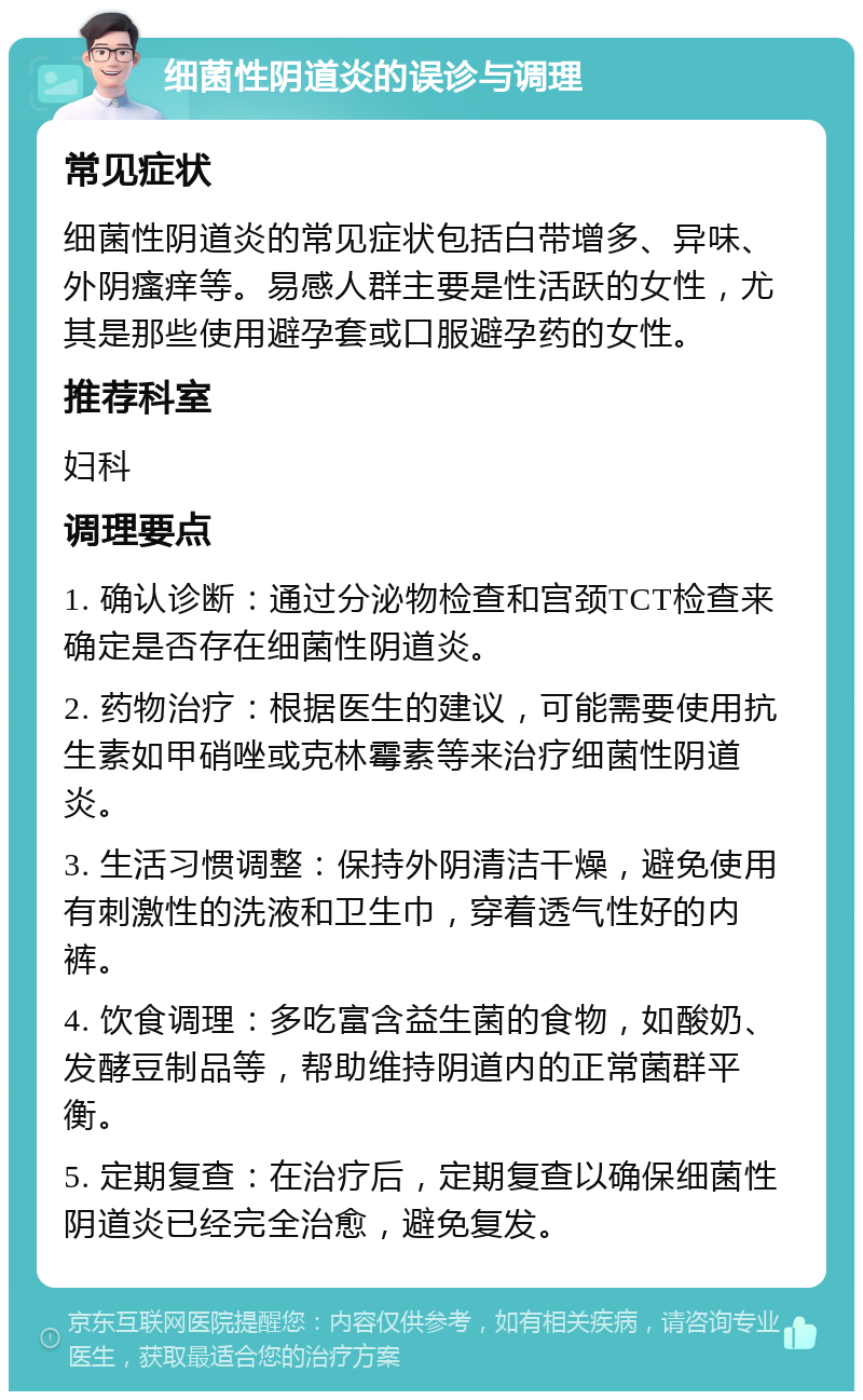 细菌性阴道炎的误诊与调理 常见症状 细菌性阴道炎的常见症状包括白带增多、异味、外阴瘙痒等。易感人群主要是性活跃的女性，尤其是那些使用避孕套或口服避孕药的女性。 推荐科室 妇科 调理要点 1. 确认诊断：通过分泌物检查和宫颈TCT检查来确定是否存在细菌性阴道炎。 2. 药物治疗：根据医生的建议，可能需要使用抗生素如甲硝唑或克林霉素等来治疗细菌性阴道炎。 3. 生活习惯调整：保持外阴清洁干燥，避免使用有刺激性的洗液和卫生巾，穿着透气性好的内裤。 4. 饮食调理：多吃富含益生菌的食物，如酸奶、发酵豆制品等，帮助维持阴道内的正常菌群平衡。 5. 定期复查：在治疗后，定期复查以确保细菌性阴道炎已经完全治愈，避免复发。