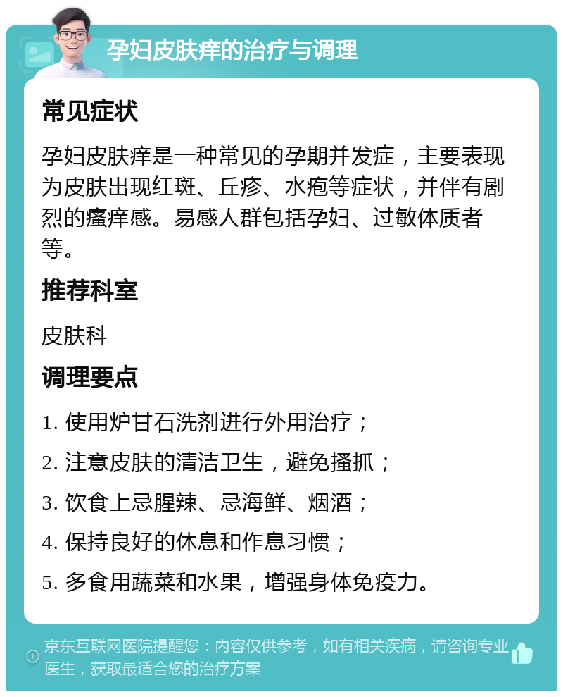 孕妇皮肤痒的治疗与调理 常见症状 孕妇皮肤痒是一种常见的孕期并发症，主要表现为皮肤出现红斑、丘疹、水疱等症状，并伴有剧烈的瘙痒感。易感人群包括孕妇、过敏体质者等。 推荐科室 皮肤科 调理要点 1. 使用炉甘石洗剂进行外用治疗； 2. 注意皮肤的清洁卫生，避免搔抓； 3. 饮食上忌腥辣、忌海鲜、烟酒； 4. 保持良好的休息和作息习惯； 5. 多食用蔬菜和水果，增强身体免疫力。