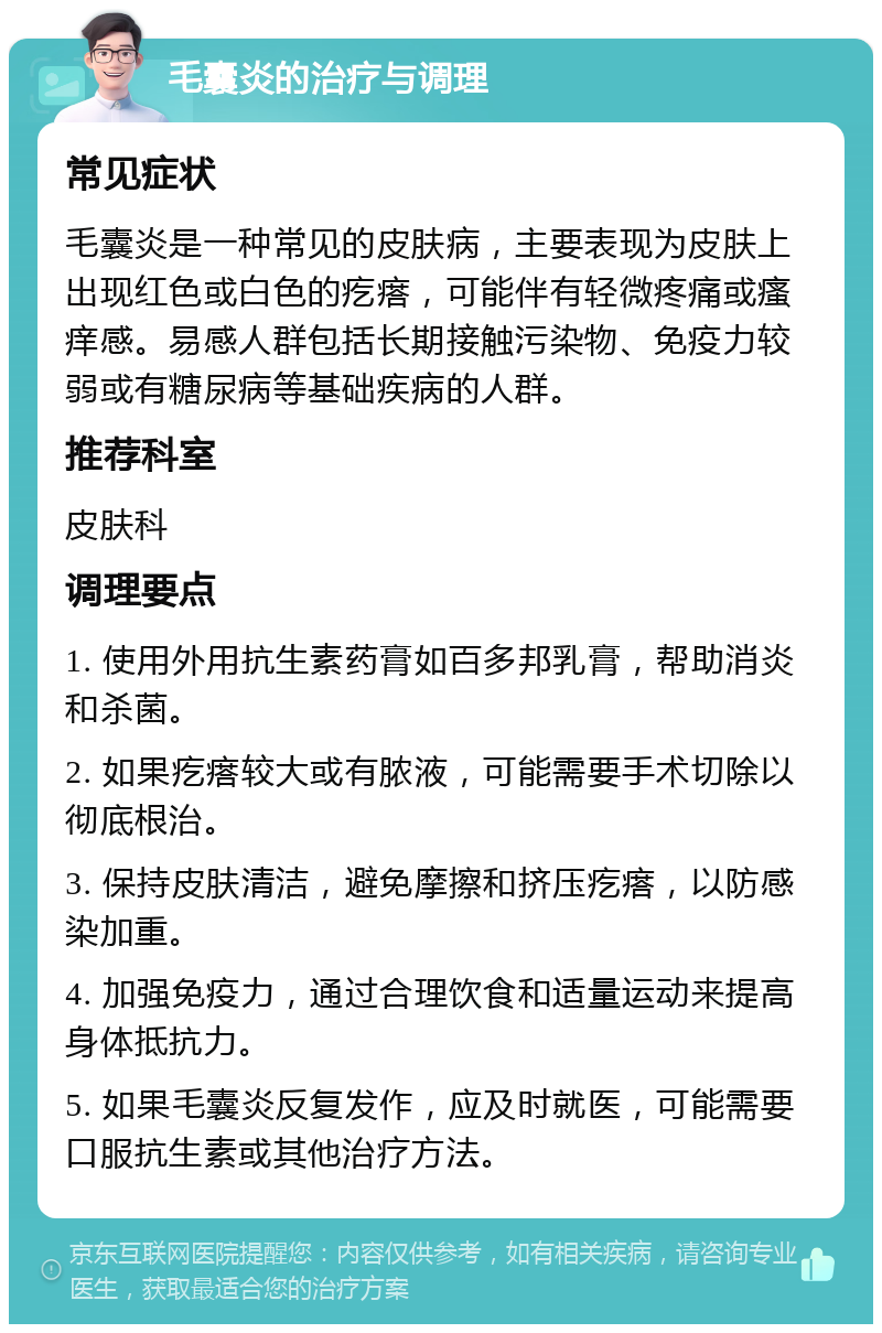 毛囊炎的治疗与调理 常见症状 毛囊炎是一种常见的皮肤病，主要表现为皮肤上出现红色或白色的疙瘩，可能伴有轻微疼痛或瘙痒感。易感人群包括长期接触污染物、免疫力较弱或有糖尿病等基础疾病的人群。 推荐科室 皮肤科 调理要点 1. 使用外用抗生素药膏如百多邦乳膏，帮助消炎和杀菌。 2. 如果疙瘩较大或有脓液，可能需要手术切除以彻底根治。 3. 保持皮肤清洁，避免摩擦和挤压疙瘩，以防感染加重。 4. 加强免疫力，通过合理饮食和适量运动来提高身体抵抗力。 5. 如果毛囊炎反复发作，应及时就医，可能需要口服抗生素或其他治疗方法。