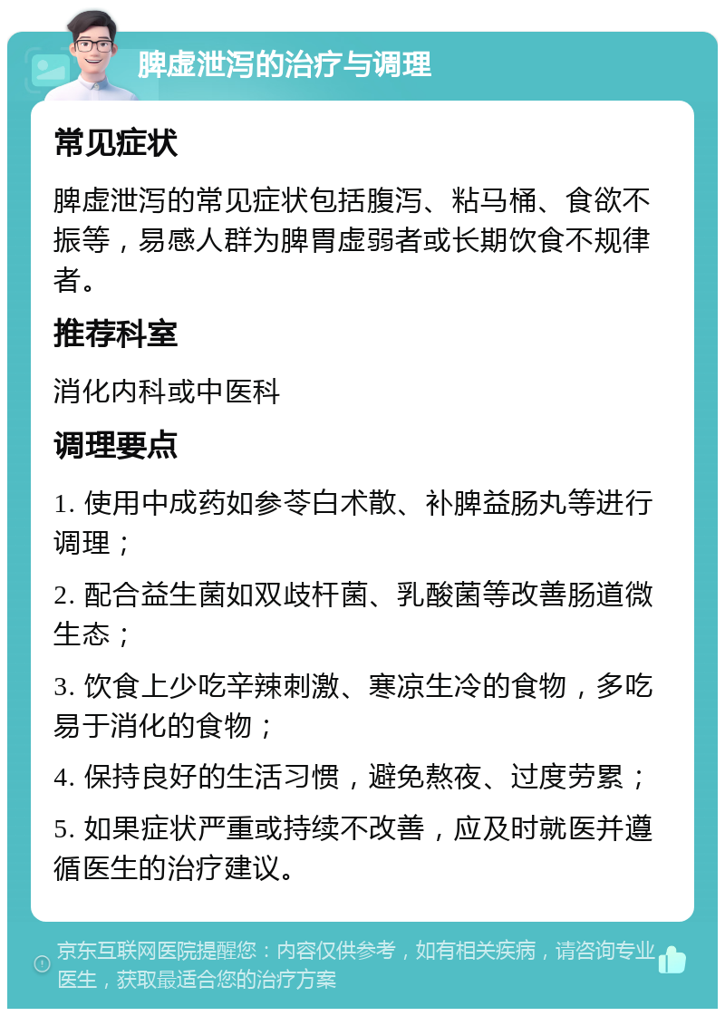 脾虚泄泻的治疗与调理 常见症状 脾虚泄泻的常见症状包括腹泻、粘马桶、食欲不振等，易感人群为脾胃虚弱者或长期饮食不规律者。 推荐科室 消化内科或中医科 调理要点 1. 使用中成药如参苓白术散、补脾益肠丸等进行调理； 2. 配合益生菌如双歧杆菌、乳酸菌等改善肠道微生态； 3. 饮食上少吃辛辣刺激、寒凉生冷的食物，多吃易于消化的食物； 4. 保持良好的生活习惯，避免熬夜、过度劳累； 5. 如果症状严重或持续不改善，应及时就医并遵循医生的治疗建议。