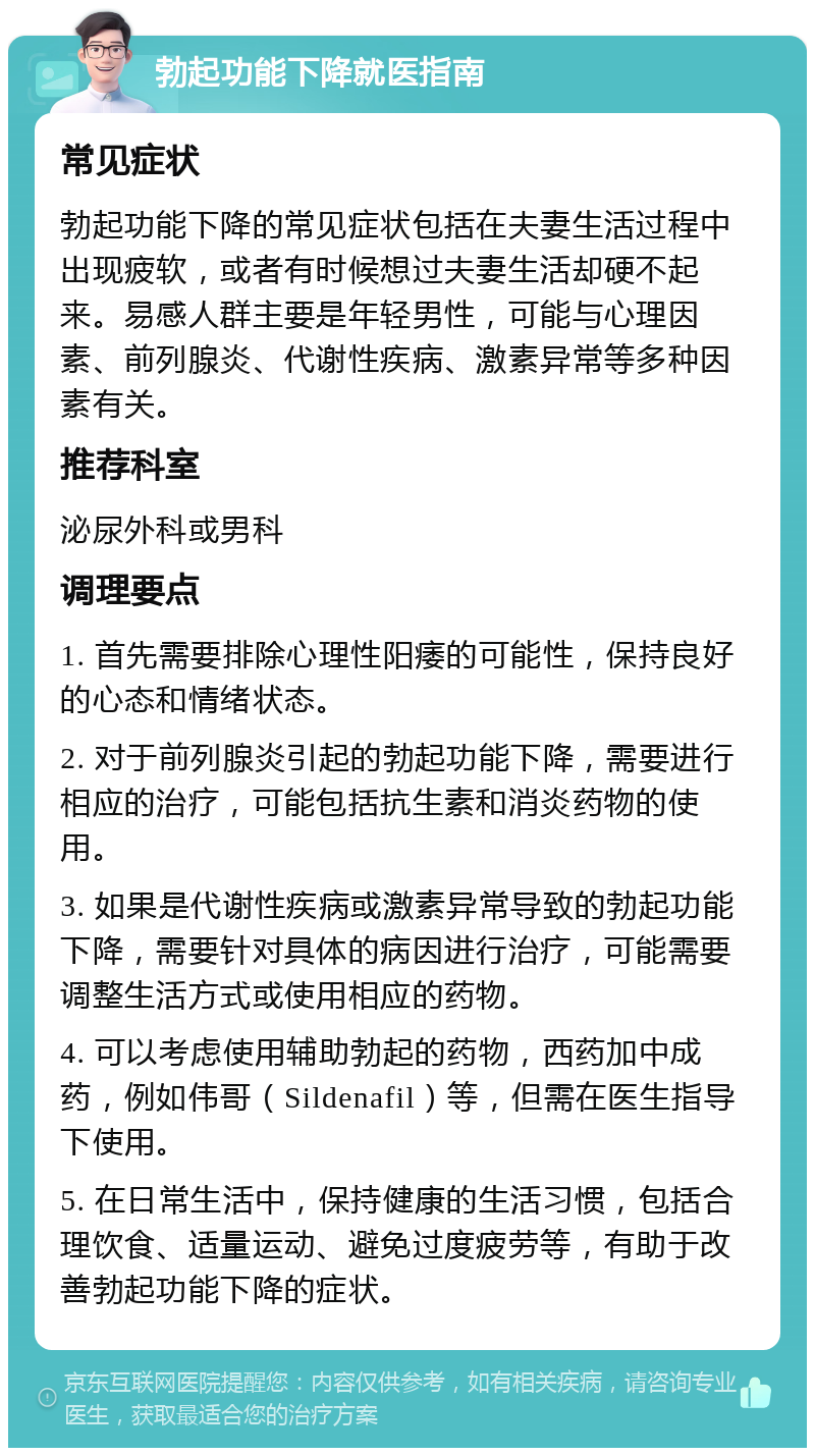 勃起功能下降就医指南 常见症状 勃起功能下降的常见症状包括在夫妻生活过程中出现疲软，或者有时候想过夫妻生活却硬不起来。易感人群主要是年轻男性，可能与心理因素、前列腺炎、代谢性疾病、激素异常等多种因素有关。 推荐科室 泌尿外科或男科 调理要点 1. 首先需要排除心理性阳痿的可能性，保持良好的心态和情绪状态。 2. 对于前列腺炎引起的勃起功能下降，需要进行相应的治疗，可能包括抗生素和消炎药物的使用。 3. 如果是代谢性疾病或激素异常导致的勃起功能下降，需要针对具体的病因进行治疗，可能需要调整生活方式或使用相应的药物。 4. 可以考虑使用辅助勃起的药物，西药加中成药，例如伟哥（Sildenafil）等，但需在医生指导下使用。 5. 在日常生活中，保持健康的生活习惯，包括合理饮食、适量运动、避免过度疲劳等，有助于改善勃起功能下降的症状。