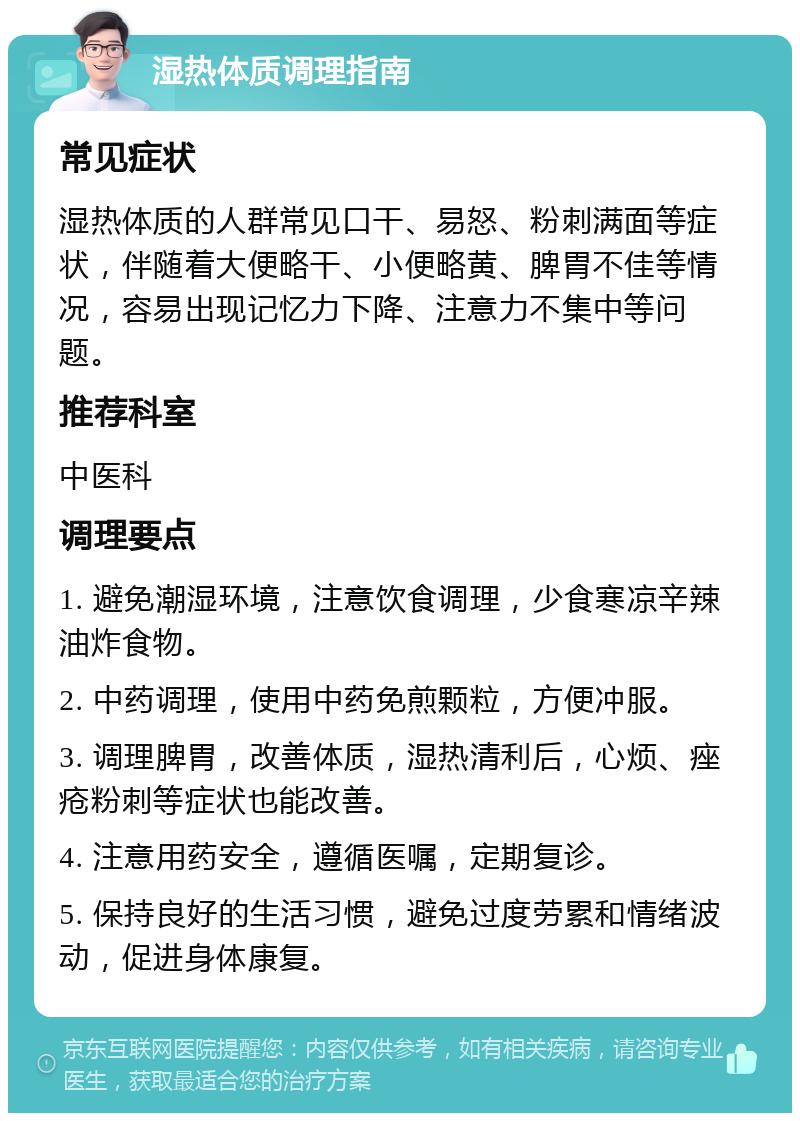 湿热体质调理指南 常见症状 湿热体质的人群常见口干、易怒、粉刺满面等症状，伴随着大便略干、小便略黄、脾胃不佳等情况，容易出现记忆力下降、注意力不集中等问题。 推荐科室 中医科 调理要点 1. 避免潮湿环境，注意饮食调理，少食寒凉辛辣油炸食物。 2. 中药调理，使用中药免煎颗粒，方便冲服。 3. 调理脾胃，改善体质，湿热清利后，心烦、痤疮粉刺等症状也能改善。 4. 注意用药安全，遵循医嘱，定期复诊。 5. 保持良好的生活习惯，避免过度劳累和情绪波动，促进身体康复。