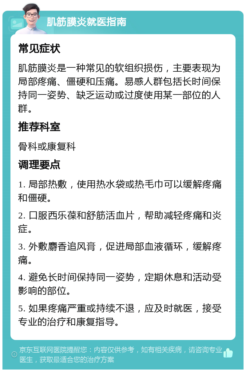 肌筋膜炎就医指南 常见症状 肌筋膜炎是一种常见的软组织损伤，主要表现为局部疼痛、僵硬和压痛。易感人群包括长时间保持同一姿势、缺乏运动或过度使用某一部位的人群。 推荐科室 骨科或康复科 调理要点 1. 局部热敷，使用热水袋或热毛巾可以缓解疼痛和僵硬。 2. 口服西乐葆和舒筋活血片，帮助减轻疼痛和炎症。 3. 外敷麝香追风膏，促进局部血液循环，缓解疼痛。 4. 避免长时间保持同一姿势，定期休息和活动受影响的部位。 5. 如果疼痛严重或持续不退，应及时就医，接受专业的治疗和康复指导。