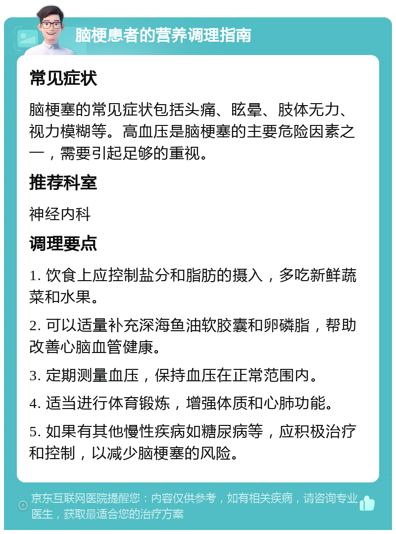 脑梗患者的营养调理指南 常见症状 脑梗塞的常见症状包括头痛、眩晕、肢体无力、视力模糊等。高血压是脑梗塞的主要危险因素之一，需要引起足够的重视。 推荐科室 神经内科 调理要点 1. 饮食上应控制盐分和脂肪的摄入，多吃新鲜蔬菜和水果。 2. 可以适量补充深海鱼油软胶囊和卵磷脂，帮助改善心脑血管健康。 3. 定期测量血压，保持血压在正常范围内。 4. 适当进行体育锻炼，增强体质和心肺功能。 5. 如果有其他慢性疾病如糖尿病等，应积极治疗和控制，以减少脑梗塞的风险。