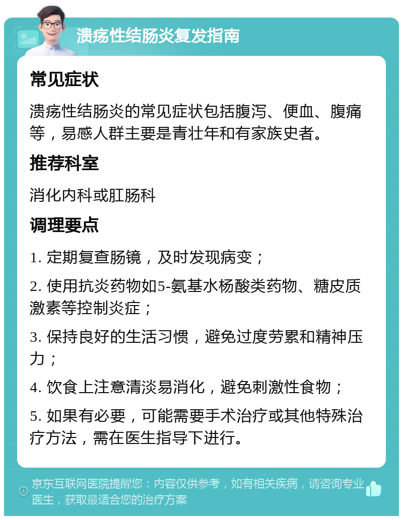 溃疡性结肠炎复发指南 常见症状 溃疡性结肠炎的常见症状包括腹泻、便血、腹痛等，易感人群主要是青壮年和有家族史者。 推荐科室 消化内科或肛肠科 调理要点 1. 定期复查肠镜，及时发现病变； 2. 使用抗炎药物如5-氨基水杨酸类药物、糖皮质激素等控制炎症； 3. 保持良好的生活习惯，避免过度劳累和精神压力； 4. 饮食上注意清淡易消化，避免刺激性食物； 5. 如果有必要，可能需要手术治疗或其他特殊治疗方法，需在医生指导下进行。