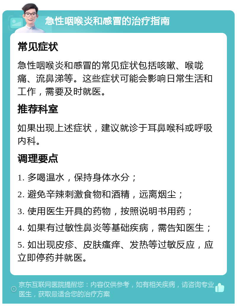 急性咽喉炎和感冒的治疗指南 常见症状 急性咽喉炎和感冒的常见症状包括咳嗽、喉咙痛、流鼻涕等。这些症状可能会影响日常生活和工作，需要及时就医。 推荐科室 如果出现上述症状，建议就诊于耳鼻喉科或呼吸内科。 调理要点 1. 多喝温水，保持身体水分； 2. 避免辛辣刺激食物和酒精，远离烟尘； 3. 使用医生开具的药物，按照说明书用药； 4. 如果有过敏性鼻炎等基础疾病，需告知医生； 5. 如出现皮疹、皮肤瘙痒、发热等过敏反应，应立即停药并就医。