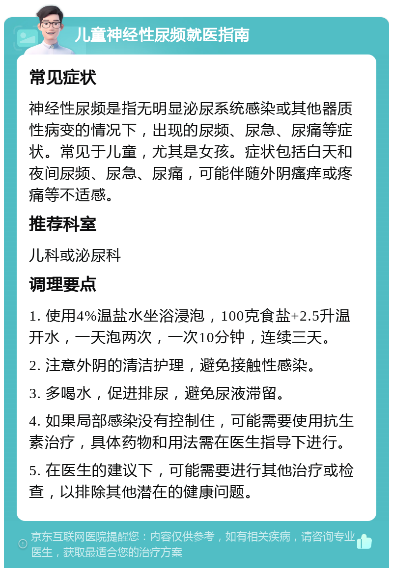 儿童神经性尿频就医指南 常见症状 神经性尿频是指无明显泌尿系统感染或其他器质性病变的情况下，出现的尿频、尿急、尿痛等症状。常见于儿童，尤其是女孩。症状包括白天和夜间尿频、尿急、尿痛，可能伴随外阴瘙痒或疼痛等不适感。 推荐科室 儿科或泌尿科 调理要点 1. 使用4%温盐水坐浴浸泡，100克食盐+2.5升温开水，一天泡两次，一次10分钟，连续三天。 2. 注意外阴的清洁护理，避免接触性感染。 3. 多喝水，促进排尿，避免尿液滞留。 4. 如果局部感染没有控制住，可能需要使用抗生素治疗，具体药物和用法需在医生指导下进行。 5. 在医生的建议下，可能需要进行其他治疗或检查，以排除其他潜在的健康问题。