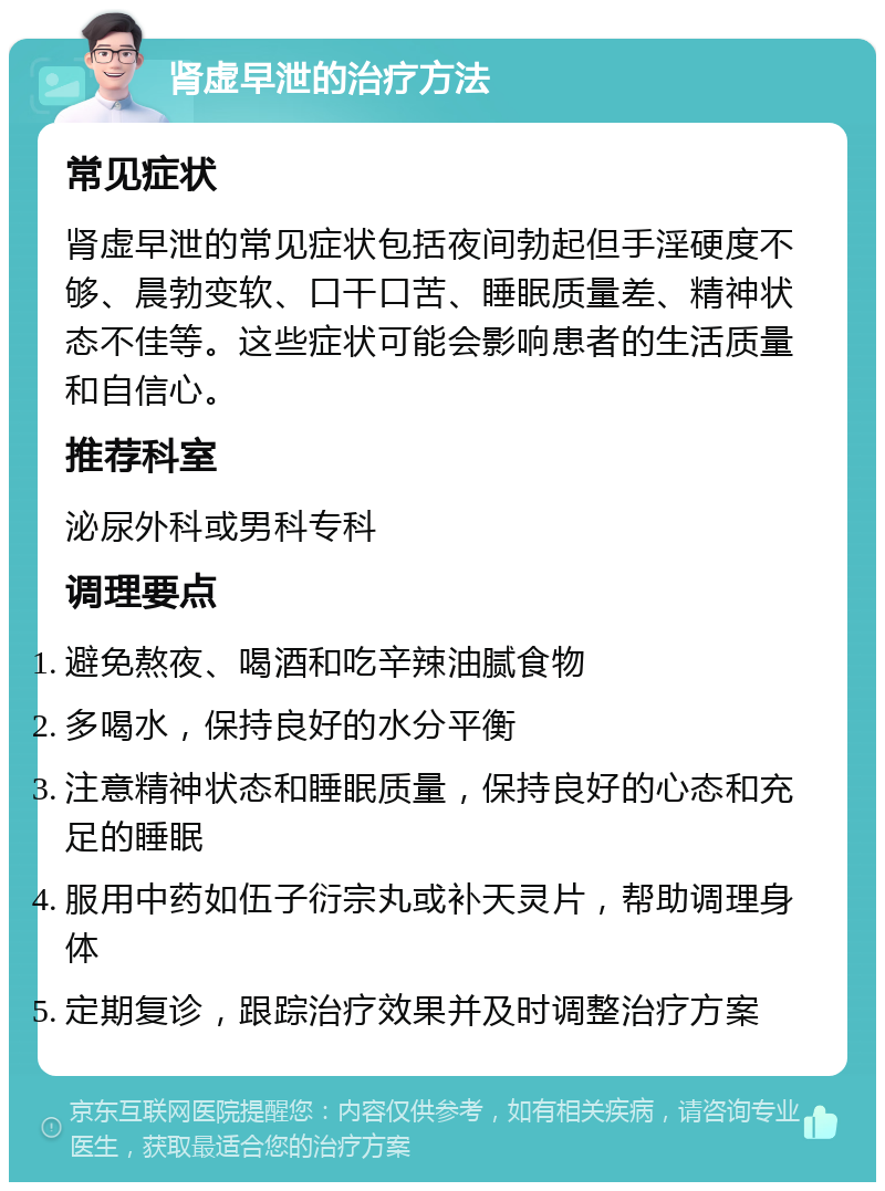 肾虚早泄的治疗方法 常见症状 肾虚早泄的常见症状包括夜间勃起但手淫硬度不够、晨勃变软、口干口苦、睡眠质量差、精神状态不佳等。这些症状可能会影响患者的生活质量和自信心。 推荐科室 泌尿外科或男科专科 调理要点 避免熬夜、喝酒和吃辛辣油腻食物 多喝水，保持良好的水分平衡 注意精神状态和睡眠质量，保持良好的心态和充足的睡眠 服用中药如伍子衍宗丸或补天灵片，帮助调理身体 定期复诊，跟踪治疗效果并及时调整治疗方案