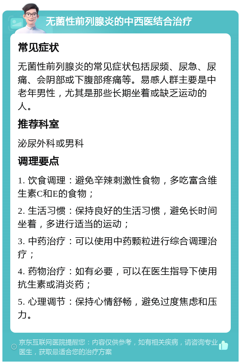 无菌性前列腺炎的中西医结合治疗 常见症状 无菌性前列腺炎的常见症状包括尿频、尿急、尿痛、会阴部或下腹部疼痛等。易感人群主要是中老年男性，尤其是那些长期坐着或缺乏运动的人。 推荐科室 泌尿外科或男科 调理要点 1. 饮食调理：避免辛辣刺激性食物，多吃富含维生素C和E的食物； 2. 生活习惯：保持良好的生活习惯，避免长时间坐着，多进行适当的运动； 3. 中药治疗：可以使用中药颗粒进行综合调理治疗； 4. 药物治疗：如有必要，可以在医生指导下使用抗生素或消炎药； 5. 心理调节：保持心情舒畅，避免过度焦虑和压力。