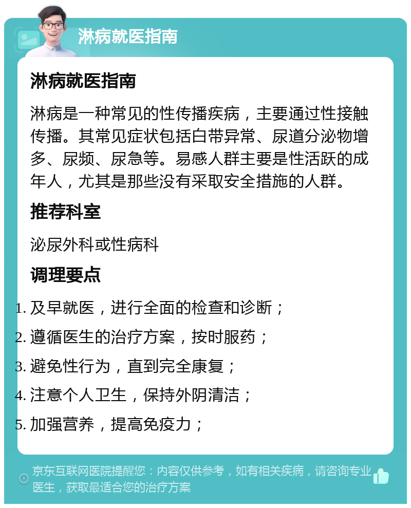 淋病就医指南 淋病就医指南 淋病是一种常见的性传播疾病，主要通过性接触传播。其常见症状包括白带异常、尿道分泌物增多、尿频、尿急等。易感人群主要是性活跃的成年人，尤其是那些没有采取安全措施的人群。 推荐科室 泌尿外科或性病科 调理要点 及早就医，进行全面的检查和诊断； 遵循医生的治疗方案，按时服药； 避免性行为，直到完全康复； 注意个人卫生，保持外阴清洁； 加强营养，提高免疫力；