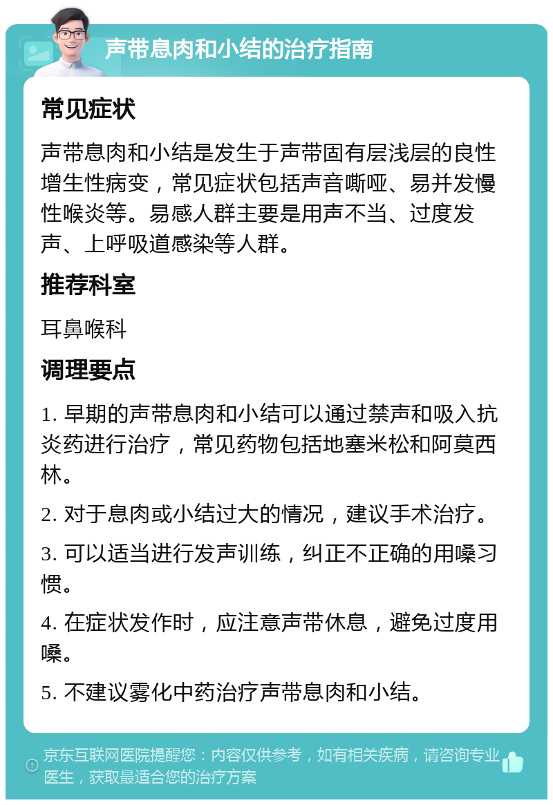 声带息肉和小结的治疗指南 常见症状 声带息肉和小结是发生于声带固有层浅层的良性增生性病变，常见症状包括声音嘶哑、易并发慢性喉炎等。易感人群主要是用声不当、过度发声、上呼吸道感染等人群。 推荐科室 耳鼻喉科 调理要点 1. 早期的声带息肉和小结可以通过禁声和吸入抗炎药进行治疗，常见药物包括地塞米松和阿莫西林。 2. 对于息肉或小结过大的情况，建议手术治疗。 3. 可以适当进行发声训练，纠正不正确的用嗓习惯。 4. 在症状发作时，应注意声带休息，避免过度用嗓。 5. 不建议雾化中药治疗声带息肉和小结。