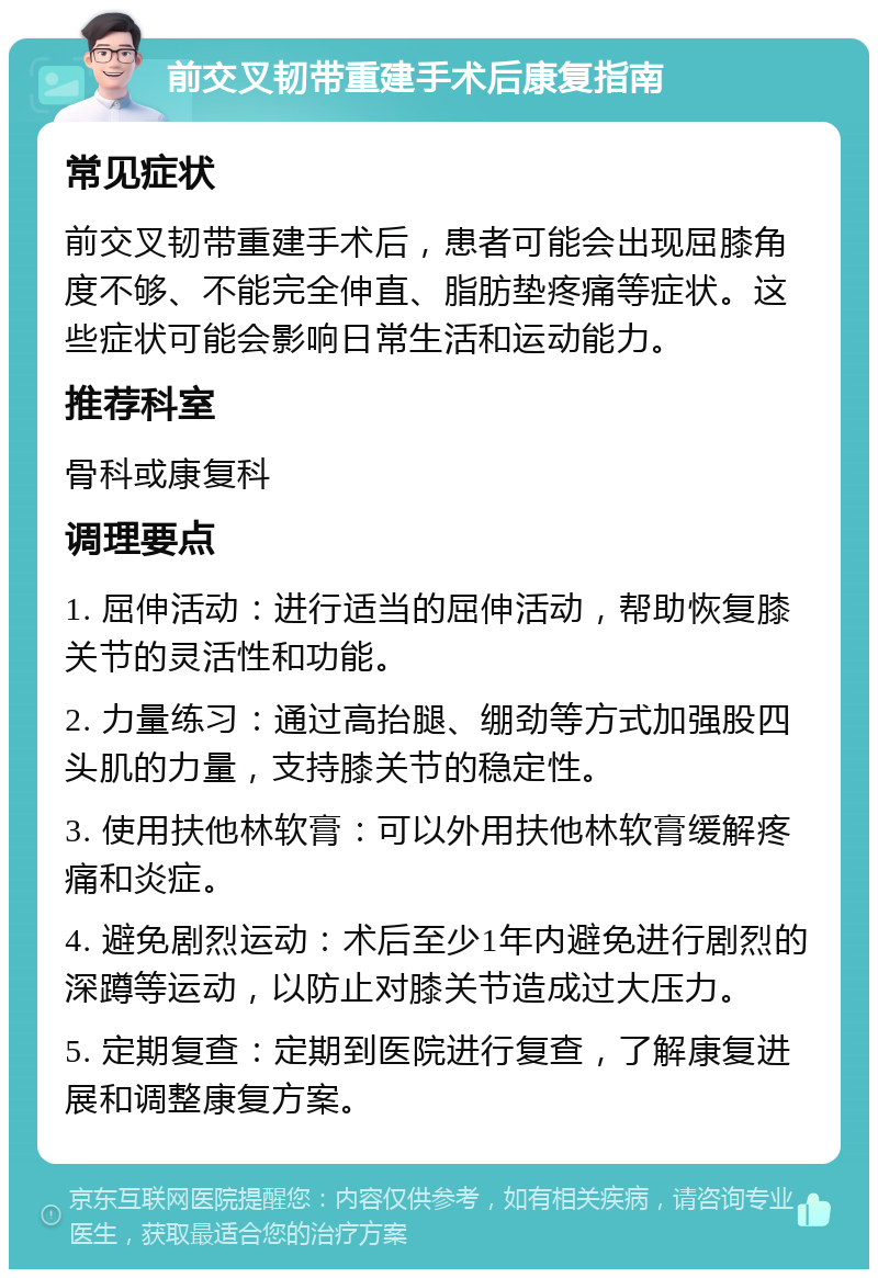 前交叉韧带重建手术后康复指南 常见症状 前交叉韧带重建手术后，患者可能会出现屈膝角度不够、不能完全伸直、脂肪垫疼痛等症状。这些症状可能会影响日常生活和运动能力。 推荐科室 骨科或康复科 调理要点 1. 屈伸活动：进行适当的屈伸活动，帮助恢复膝关节的灵活性和功能。 2. 力量练习：通过高抬腿、绷劲等方式加强股四头肌的力量，支持膝关节的稳定性。 3. 使用扶他林软膏：可以外用扶他林软膏缓解疼痛和炎症。 4. 避免剧烈运动：术后至少1年内避免进行剧烈的深蹲等运动，以防止对膝关节造成过大压力。 5. 定期复查：定期到医院进行复查，了解康复进展和调整康复方案。