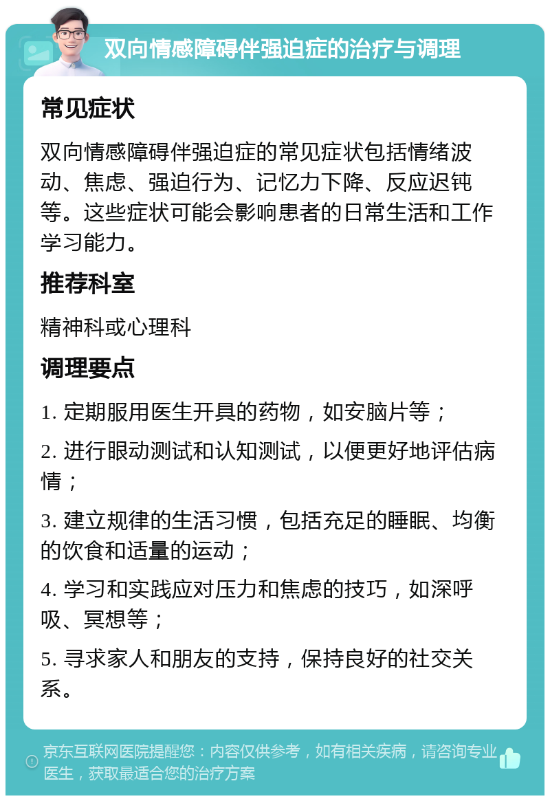 双向情感障碍伴强迫症的治疗与调理 常见症状 双向情感障碍伴强迫症的常见症状包括情绪波动、焦虑、强迫行为、记忆力下降、反应迟钝等。这些症状可能会影响患者的日常生活和工作学习能力。 推荐科室 精神科或心理科 调理要点 1. 定期服用医生开具的药物，如安脑片等； 2. 进行眼动测试和认知测试，以便更好地评估病情； 3. 建立规律的生活习惯，包括充足的睡眠、均衡的饮食和适量的运动； 4. 学习和实践应对压力和焦虑的技巧，如深呼吸、冥想等； 5. 寻求家人和朋友的支持，保持良好的社交关系。