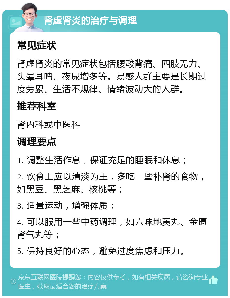 肾虚肾炎的治疗与调理 常见症状 肾虚肾炎的常见症状包括腰酸背痛、四肢无力、头晕耳鸣、夜尿增多等。易感人群主要是长期过度劳累、生活不规律、情绪波动大的人群。 推荐科室 肾内科或中医科 调理要点 1. 调整生活作息，保证充足的睡眠和休息； 2. 饮食上应以清淡为主，多吃一些补肾的食物，如黑豆、黑芝麻、核桃等； 3. 适量运动，增强体质； 4. 可以服用一些中药调理，如六味地黄丸、金匮肾气丸等； 5. 保持良好的心态，避免过度焦虑和压力。