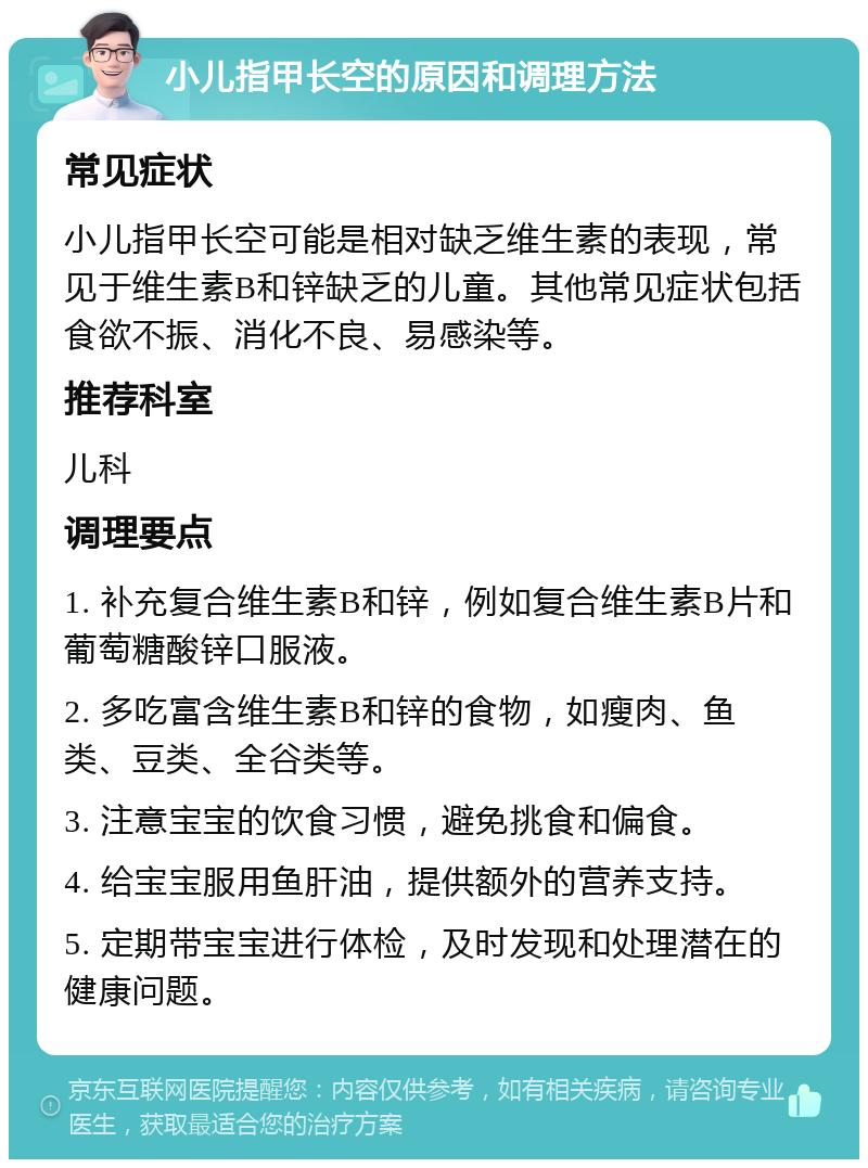 小儿指甲长空的原因和调理方法 常见症状 小儿指甲长空可能是相对缺乏维生素的表现，常见于维生素B和锌缺乏的儿童。其他常见症状包括食欲不振、消化不良、易感染等。 推荐科室 儿科 调理要点 1. 补充复合维生素B和锌，例如复合维生素B片和葡萄糖酸锌口服液。 2. 多吃富含维生素B和锌的食物，如瘦肉、鱼类、豆类、全谷类等。 3. 注意宝宝的饮食习惯，避免挑食和偏食。 4. 给宝宝服用鱼肝油，提供额外的营养支持。 5. 定期带宝宝进行体检，及时发现和处理潜在的健康问题。