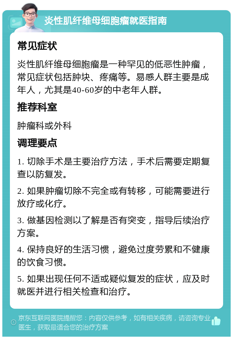 炎性肌纤维母细胞瘤就医指南 常见症状 炎性肌纤维母细胞瘤是一种罕见的低恶性肿瘤，常见症状包括肿块、疼痛等。易感人群主要是成年人，尤其是40-60岁的中老年人群。 推荐科室 肿瘤科或外科 调理要点 1. 切除手术是主要治疗方法，手术后需要定期复查以防复发。 2. 如果肿瘤切除不完全或有转移，可能需要进行放疗或化疗。 3. 做基因检测以了解是否有突变，指导后续治疗方案。 4. 保持良好的生活习惯，避免过度劳累和不健康的饮食习惯。 5. 如果出现任何不适或疑似复发的症状，应及时就医并进行相关检查和治疗。