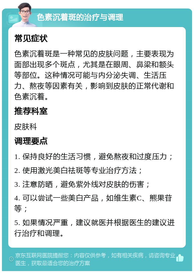 色素沉着斑的治疗与调理 常见症状 色素沉着斑是一种常见的皮肤问题，主要表现为面部出现多个斑点，尤其是在眼周、鼻梁和额头等部位。这种情况可能与内分泌失调、生活压力、熬夜等因素有关，影响到皮肤的正常代谢和色素沉着。 推荐科室 皮肤科 调理要点 1. 保持良好的生活习惯，避免熬夜和过度压力； 2. 使用激光美白祛斑等专业治疗方法； 3. 注意防晒，避免紫外线对皮肤的伤害； 4. 可以尝试一些美白产品，如维生素C、熊果苷等； 5. 如果情况严重，建议就医并根据医生的建议进行治疗和调理。