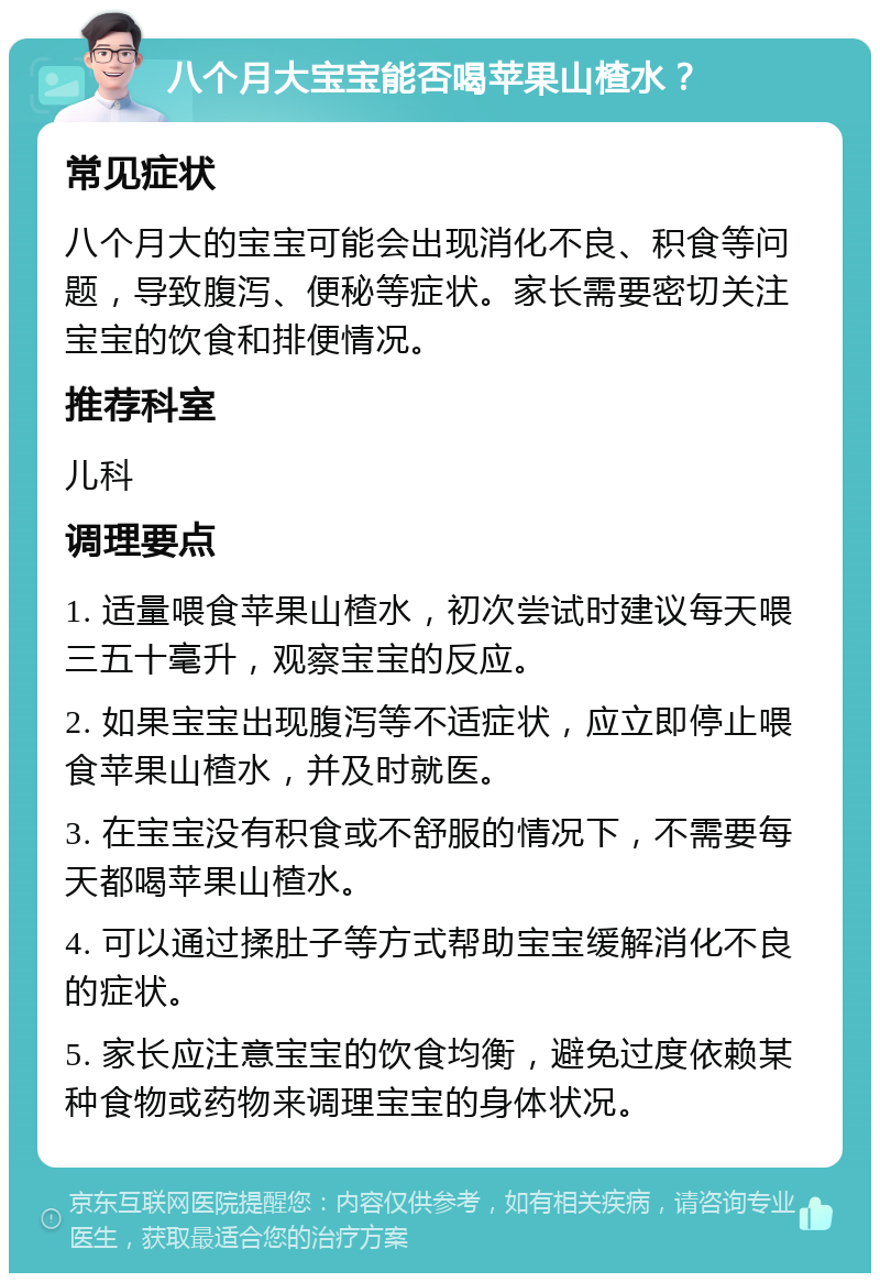 八个月大宝宝能否喝苹果山楂水？ 常见症状 八个月大的宝宝可能会出现消化不良、积食等问题，导致腹泻、便秘等症状。家长需要密切关注宝宝的饮食和排便情况。 推荐科室 儿科 调理要点 1. 适量喂食苹果山楂水，初次尝试时建议每天喂三五十毫升，观察宝宝的反应。 2. 如果宝宝出现腹泻等不适症状，应立即停止喂食苹果山楂水，并及时就医。 3. 在宝宝没有积食或不舒服的情况下，不需要每天都喝苹果山楂水。 4. 可以通过揉肚子等方式帮助宝宝缓解消化不良的症状。 5. 家长应注意宝宝的饮食均衡，避免过度依赖某种食物或药物来调理宝宝的身体状况。