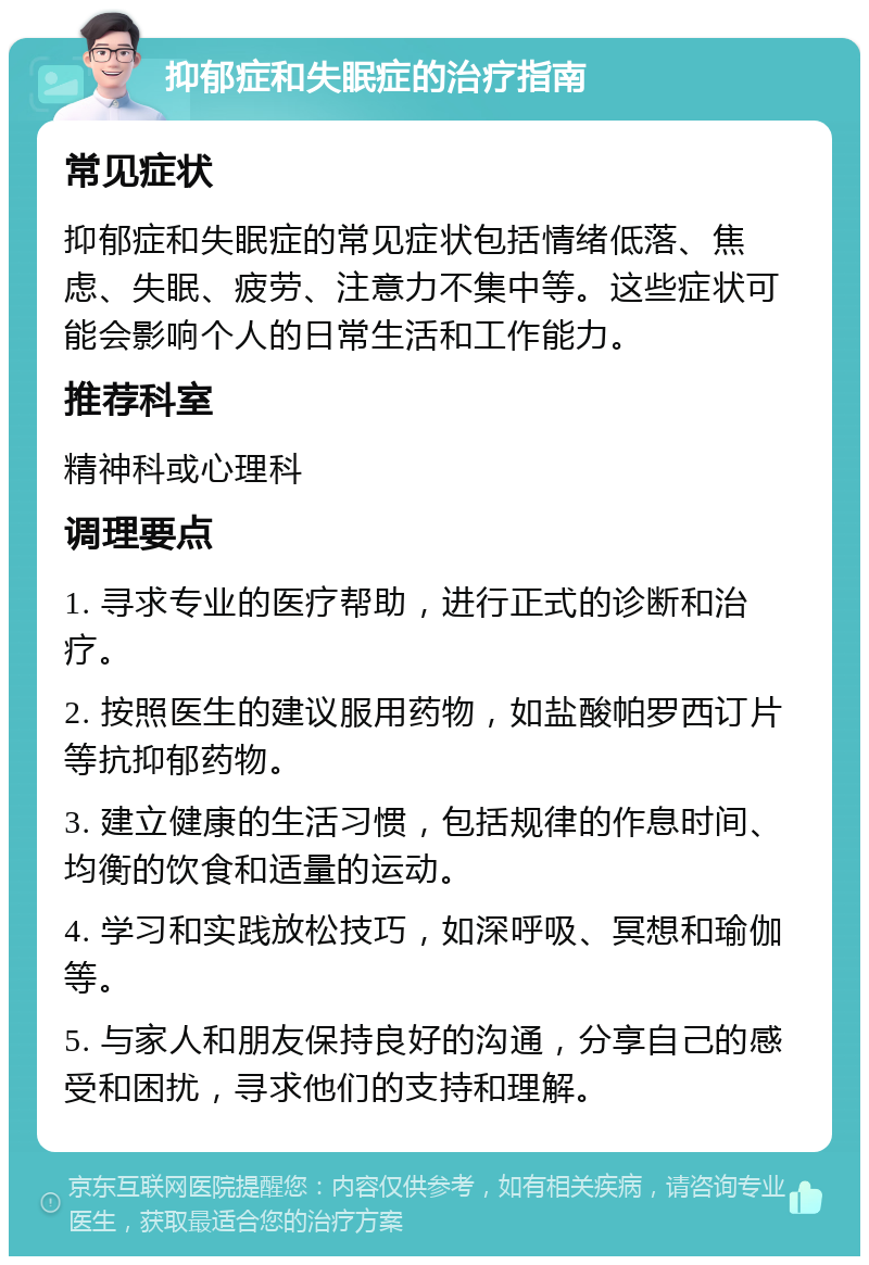 抑郁症和失眠症的治疗指南 常见症状 抑郁症和失眠症的常见症状包括情绪低落、焦虑、失眠、疲劳、注意力不集中等。这些症状可能会影响个人的日常生活和工作能力。 推荐科室 精神科或心理科 调理要点 1. 寻求专业的医疗帮助，进行正式的诊断和治疗。 2. 按照医生的建议服用药物，如盐酸帕罗西订片等抗抑郁药物。 3. 建立健康的生活习惯，包括规律的作息时间、均衡的饮食和适量的运动。 4. 学习和实践放松技巧，如深呼吸、冥想和瑜伽等。 5. 与家人和朋友保持良好的沟通，分享自己的感受和困扰，寻求他们的支持和理解。