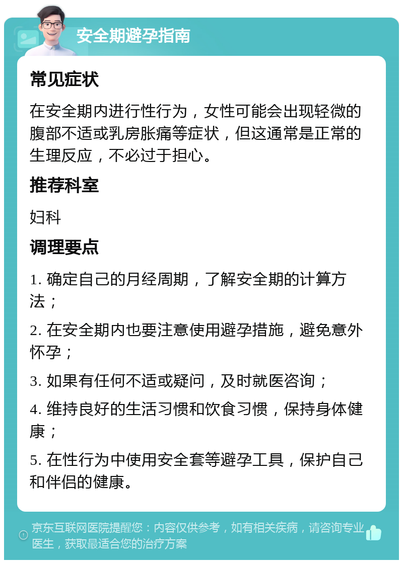 安全期避孕指南 常见症状 在安全期内进行性行为，女性可能会出现轻微的腹部不适或乳房胀痛等症状，但这通常是正常的生理反应，不必过于担心。 推荐科室 妇科 调理要点 1. 确定自己的月经周期，了解安全期的计算方法； 2. 在安全期内也要注意使用避孕措施，避免意外怀孕； 3. 如果有任何不适或疑问，及时就医咨询； 4. 维持良好的生活习惯和饮食习惯，保持身体健康； 5. 在性行为中使用安全套等避孕工具，保护自己和伴侣的健康。