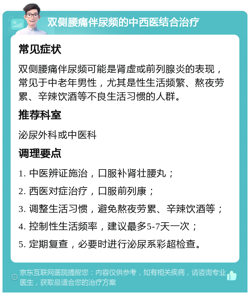 双侧腰痛伴尿频的中西医结合治疗 常见症状 双侧腰痛伴尿频可能是肾虚或前列腺炎的表现，常见于中老年男性，尤其是性生活频繁、熬夜劳累、辛辣饮酒等不良生活习惯的人群。 推荐科室 泌尿外科或中医科 调理要点 1. 中医辨证施治，口服补肾壮腰丸； 2. 西医对症治疗，口服前列康； 3. 调整生活习惯，避免熬夜劳累、辛辣饮酒等； 4. 控制性生活频率，建议最多5-7天一次； 5. 定期复查，必要时进行泌尿系彩超检查。