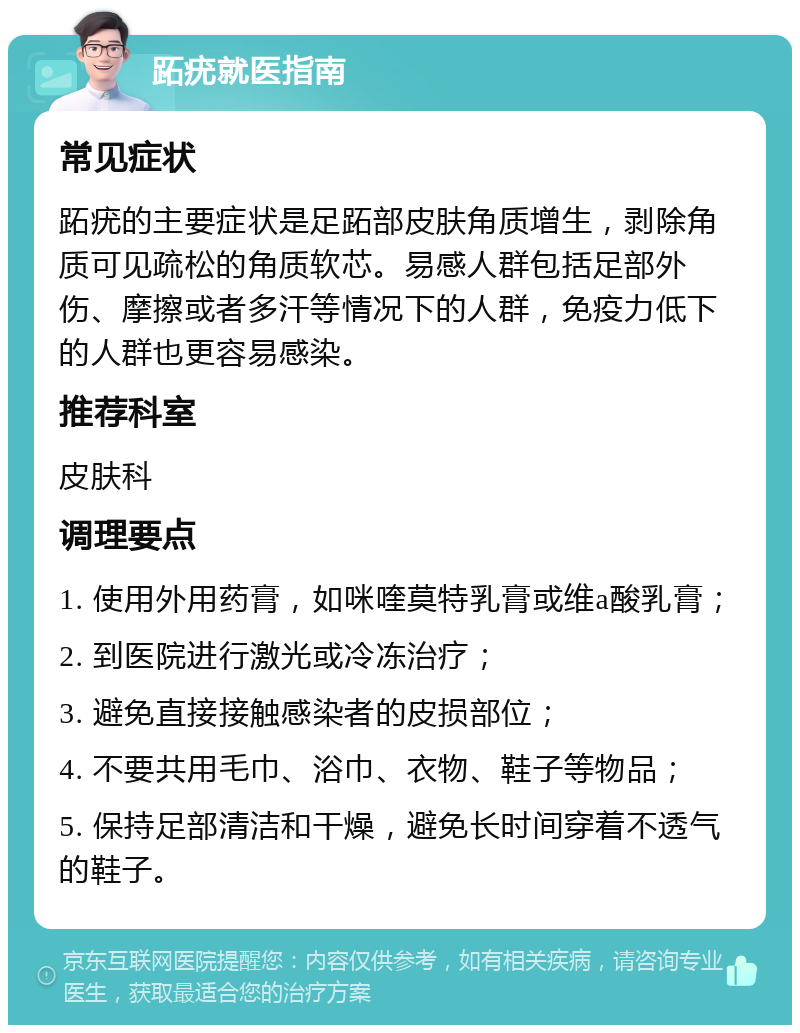 跖疣就医指南 常见症状 跖疣的主要症状是足跖部皮肤角质增生，剥除角质可见疏松的角质软芯。易感人群包括足部外伤、摩擦或者多汗等情况下的人群，免疫力低下的人群也更容易感染。 推荐科室 皮肤科 调理要点 1. 使用外用药膏，如咪喹莫特乳膏或维a酸乳膏； 2. 到医院进行激光或冷冻治疗； 3. 避免直接接触感染者的皮损部位； 4. 不要共用毛巾、浴巾、衣物、鞋子等物品； 5. 保持足部清洁和干燥，避免长时间穿着不透气的鞋子。