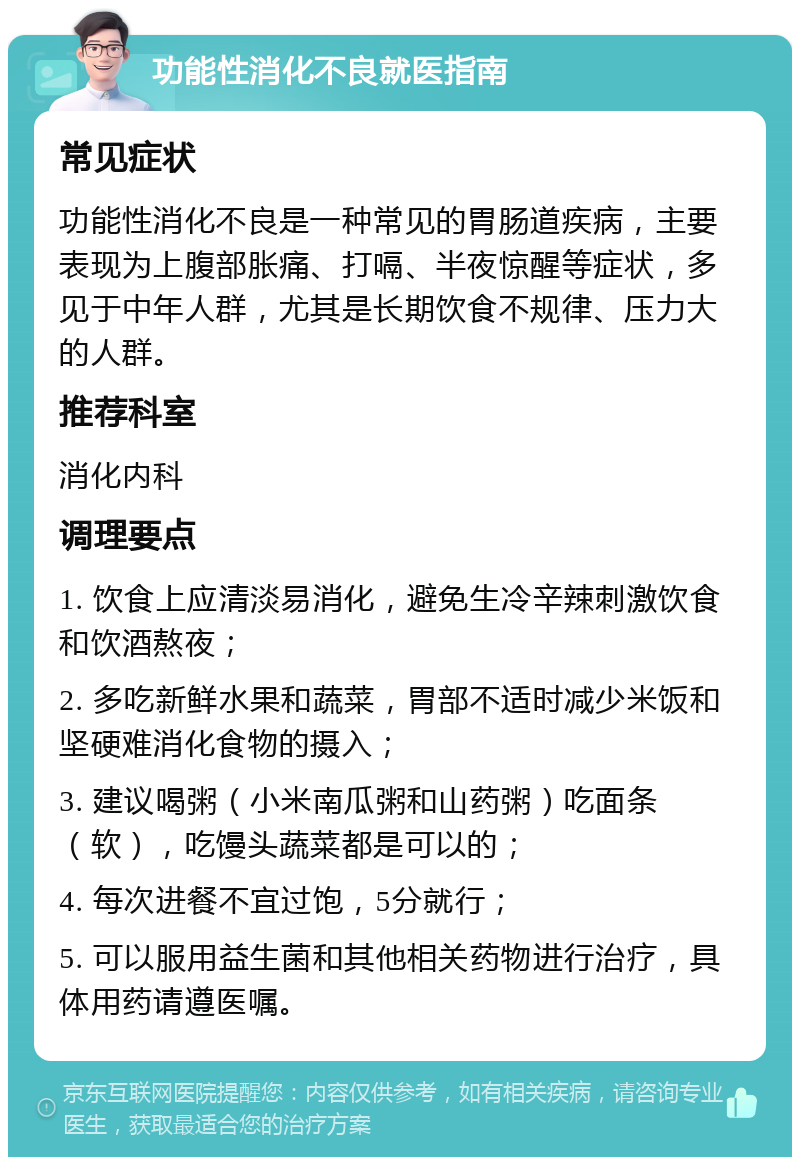 功能性消化不良就医指南 常见症状 功能性消化不良是一种常见的胃肠道疾病，主要表现为上腹部胀痛、打嗝、半夜惊醒等症状，多见于中年人群，尤其是长期饮食不规律、压力大的人群。 推荐科室 消化内科 调理要点 1. 饮食上应清淡易消化，避免生冷辛辣刺激饮食和饮酒熬夜； 2. 多吃新鲜水果和蔬菜，胃部不适时减少米饭和坚硬难消化食物的摄入； 3. 建议喝粥（小米南瓜粥和山药粥）吃面条（软），吃馒头蔬菜都是可以的； 4. 每次进餐不宜过饱，5分就行； 5. 可以服用益生菌和其他相关药物进行治疗，具体用药请遵医嘱。