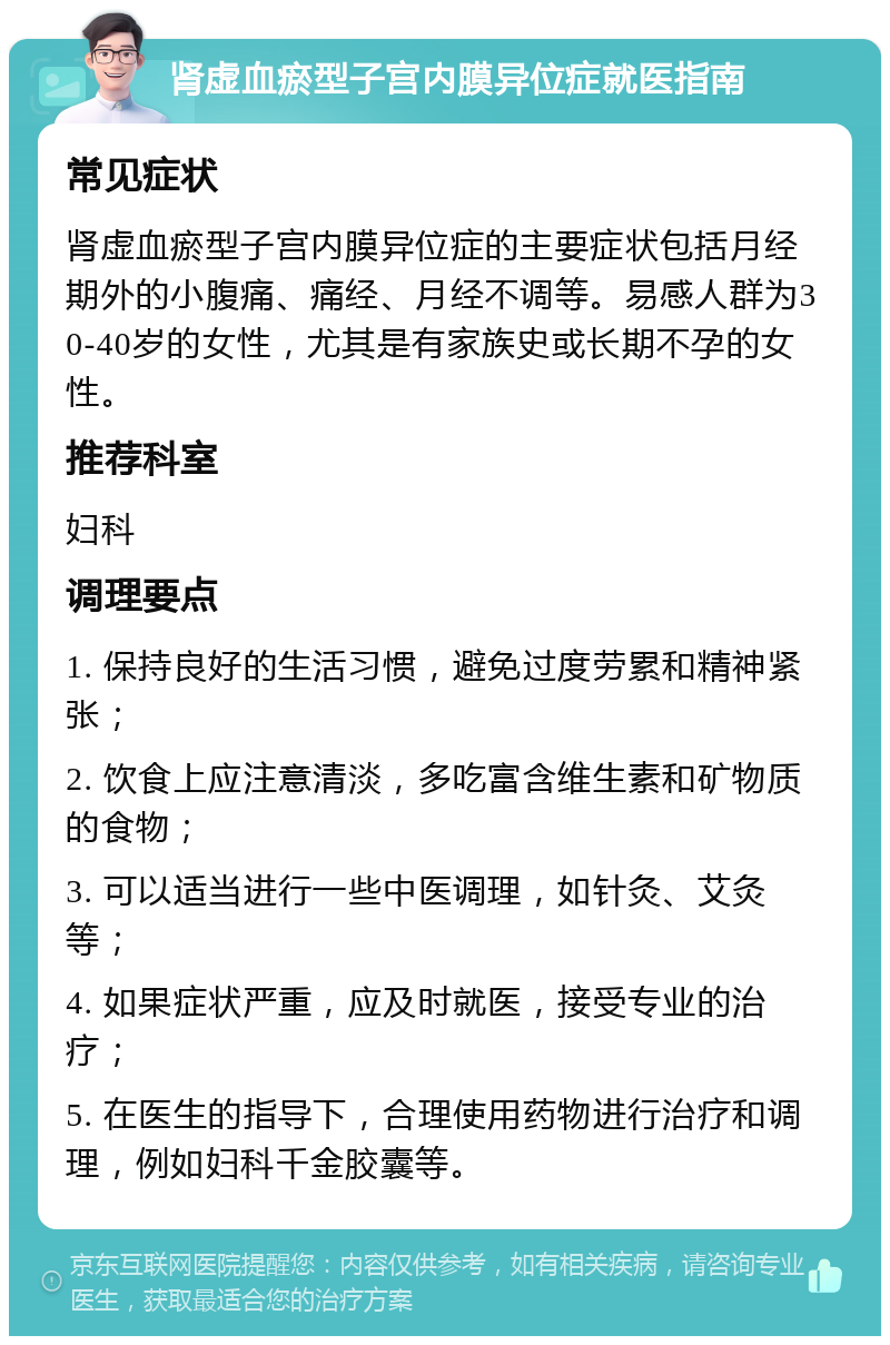 肾虚血瘀型子宫内膜异位症就医指南 常见症状 肾虚血瘀型子宫内膜异位症的主要症状包括月经期外的小腹痛、痛经、月经不调等。易感人群为30-40岁的女性，尤其是有家族史或长期不孕的女性。 推荐科室 妇科 调理要点 1. 保持良好的生活习惯，避免过度劳累和精神紧张； 2. 饮食上应注意清淡，多吃富含维生素和矿物质的食物； 3. 可以适当进行一些中医调理，如针灸、艾灸等； 4. 如果症状严重，应及时就医，接受专业的治疗； 5. 在医生的指导下，合理使用药物进行治疗和调理，例如妇科千金胶囊等。