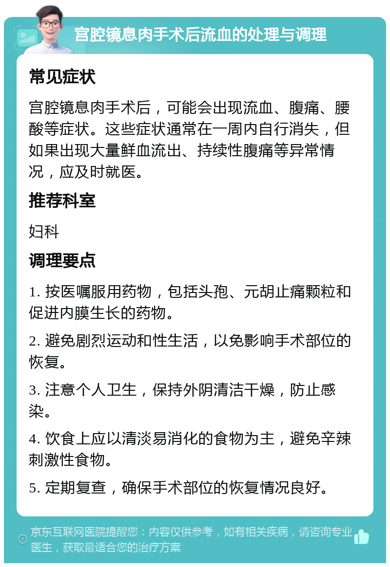 宫腔镜息肉手术后流血的处理与调理 常见症状 宫腔镜息肉手术后，可能会出现流血、腹痛、腰酸等症状。这些症状通常在一周内自行消失，但如果出现大量鲜血流出、持续性腹痛等异常情况，应及时就医。 推荐科室 妇科 调理要点 1. 按医嘱服用药物，包括头孢、元胡止痛颗粒和促进内膜生长的药物。 2. 避免剧烈运动和性生活，以免影响手术部位的恢复。 3. 注意个人卫生，保持外阴清洁干燥，防止感染。 4. 饮食上应以清淡易消化的食物为主，避免辛辣刺激性食物。 5. 定期复查，确保手术部位的恢复情况良好。