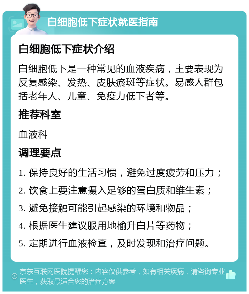 白细胞低下症状就医指南 白细胞低下症状介绍 白细胞低下是一种常见的血液疾病，主要表现为反复感染、发热、皮肤瘀斑等症状。易感人群包括老年人、儿童、免疫力低下者等。 推荐科室 血液科 调理要点 1. 保持良好的生活习惯，避免过度疲劳和压力； 2. 饮食上要注意摄入足够的蛋白质和维生素； 3. 避免接触可能引起感染的环境和物品； 4. 根据医生建议服用地榆升白片等药物； 5. 定期进行血液检查，及时发现和治疗问题。