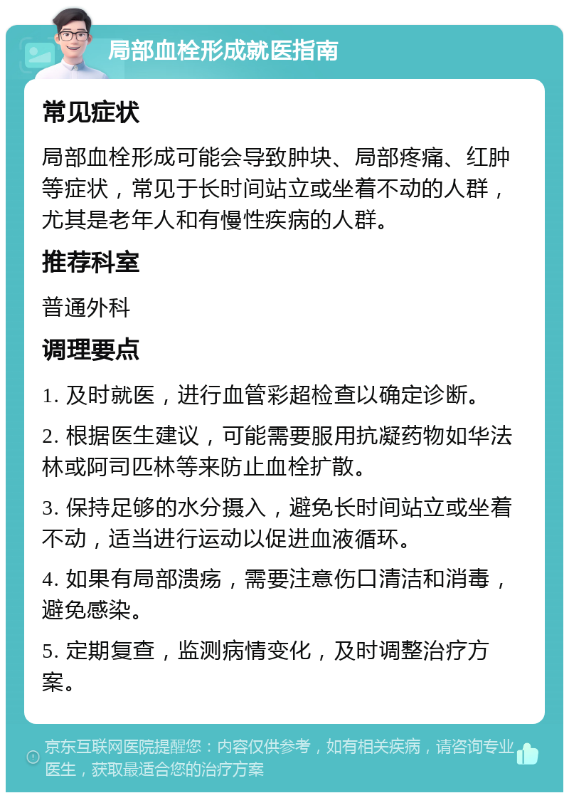 局部血栓形成就医指南 常见症状 局部血栓形成可能会导致肿块、局部疼痛、红肿等症状，常见于长时间站立或坐着不动的人群，尤其是老年人和有慢性疾病的人群。 推荐科室 普通外科 调理要点 1. 及时就医，进行血管彩超检查以确定诊断。 2. 根据医生建议，可能需要服用抗凝药物如华法林或阿司匹林等来防止血栓扩散。 3. 保持足够的水分摄入，避免长时间站立或坐着不动，适当进行运动以促进血液循环。 4. 如果有局部溃疡，需要注意伤口清洁和消毒，避免感染。 5. 定期复查，监测病情变化，及时调整治疗方案。