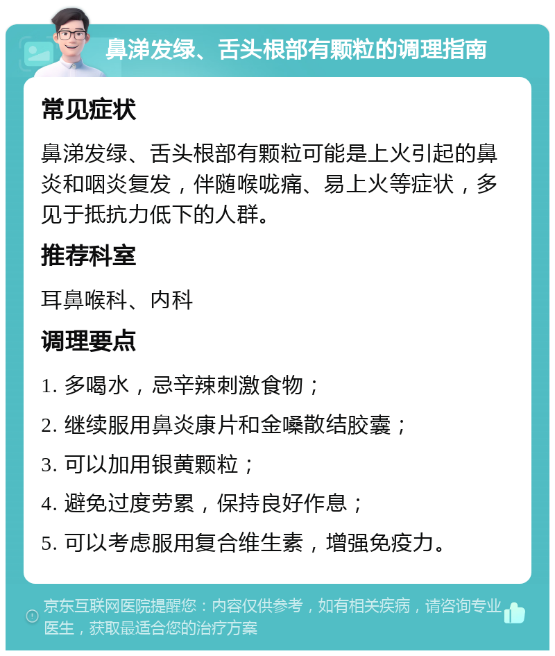 鼻涕发绿、舌头根部有颗粒的调理指南 常见症状 鼻涕发绿、舌头根部有颗粒可能是上火引起的鼻炎和咽炎复发，伴随喉咙痛、易上火等症状，多见于抵抗力低下的人群。 推荐科室 耳鼻喉科、内科 调理要点 1. 多喝水，忌辛辣刺激食物； 2. 继续服用鼻炎康片和金嗓散结胶囊； 3. 可以加用银黄颗粒； 4. 避免过度劳累，保持良好作息； 5. 可以考虑服用复合维生素，增强免疫力。