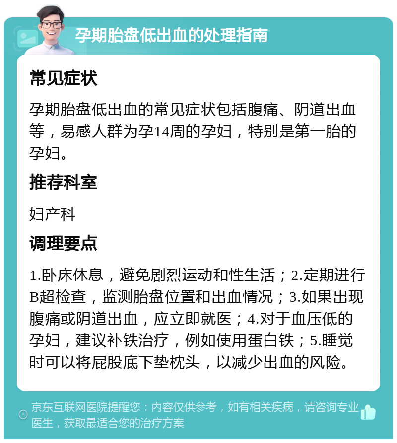 孕期胎盘低出血的处理指南 常见症状 孕期胎盘低出血的常见症状包括腹痛、阴道出血等，易感人群为孕14周的孕妇，特别是第一胎的孕妇。 推荐科室 妇产科 调理要点 1.卧床休息，避免剧烈运动和性生活；2.定期进行B超检查，监测胎盘位置和出血情况；3.如果出现腹痛或阴道出血，应立即就医；4.对于血压低的孕妇，建议补铁治疗，例如使用蛋白铁；5.睡觉时可以将屁股底下垫枕头，以减少出血的风险。