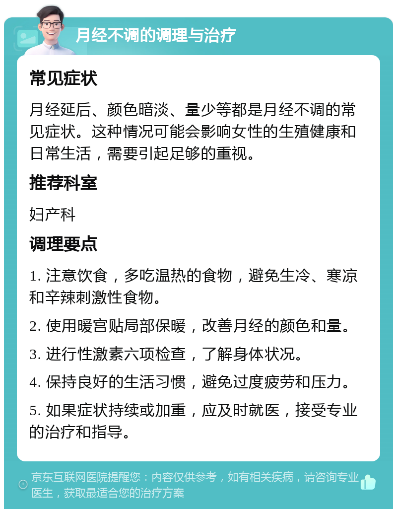 月经不调的调理与治疗 常见症状 月经延后、颜色暗淡、量少等都是月经不调的常见症状。这种情况可能会影响女性的生殖健康和日常生活，需要引起足够的重视。 推荐科室 妇产科 调理要点 1. 注意饮食，多吃温热的食物，避免生冷、寒凉和辛辣刺激性食物。 2. 使用暖宫贴局部保暖，改善月经的颜色和量。 3. 进行性激素六项检查，了解身体状况。 4. 保持良好的生活习惯，避免过度疲劳和压力。 5. 如果症状持续或加重，应及时就医，接受专业的治疗和指导。