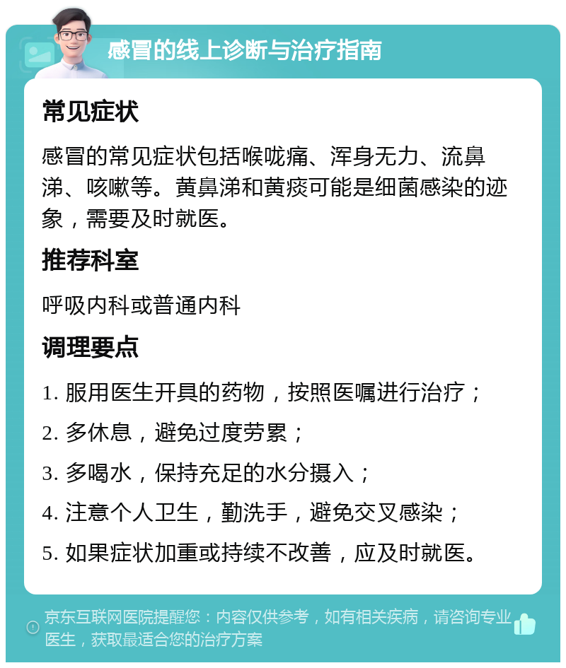 感冒的线上诊断与治疗指南 常见症状 感冒的常见症状包括喉咙痛、浑身无力、流鼻涕、咳嗽等。黄鼻涕和黄痰可能是细菌感染的迹象，需要及时就医。 推荐科室 呼吸内科或普通内科 调理要点 1. 服用医生开具的药物，按照医嘱进行治疗； 2. 多休息，避免过度劳累； 3. 多喝水，保持充足的水分摄入； 4. 注意个人卫生，勤洗手，避免交叉感染； 5. 如果症状加重或持续不改善，应及时就医。