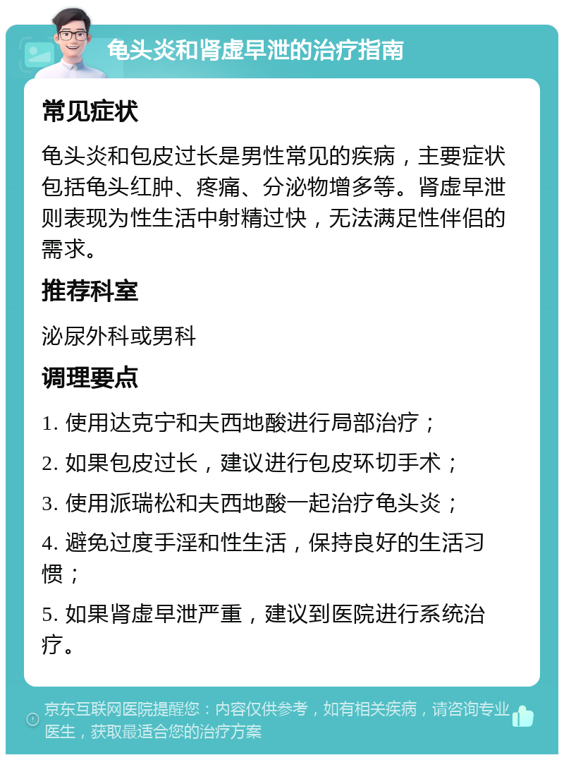 龟头炎和肾虚早泄的治疗指南 常见症状 龟头炎和包皮过长是男性常见的疾病，主要症状包括龟头红肿、疼痛、分泌物增多等。肾虚早泄则表现为性生活中射精过快，无法满足性伴侣的需求。 推荐科室 泌尿外科或男科 调理要点 1. 使用达克宁和夫西地酸进行局部治疗； 2. 如果包皮过长，建议进行包皮环切手术； 3. 使用派瑞松和夫西地酸一起治疗龟头炎； 4. 避免过度手淫和性生活，保持良好的生活习惯； 5. 如果肾虚早泄严重，建议到医院进行系统治疗。