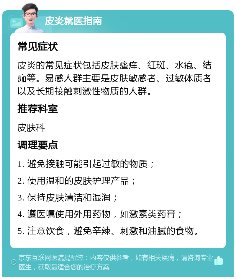 皮炎就医指南 常见症状 皮炎的常见症状包括皮肤瘙痒、红斑、水疱、结痂等。易感人群主要是皮肤敏感者、过敏体质者以及长期接触刺激性物质的人群。 推荐科室 皮肤科 调理要点 1. 避免接触可能引起过敏的物质； 2. 使用温和的皮肤护理产品； 3. 保持皮肤清洁和湿润； 4. 遵医嘱使用外用药物，如激素类药膏； 5. 注意饮食，避免辛辣、刺激和油腻的食物。