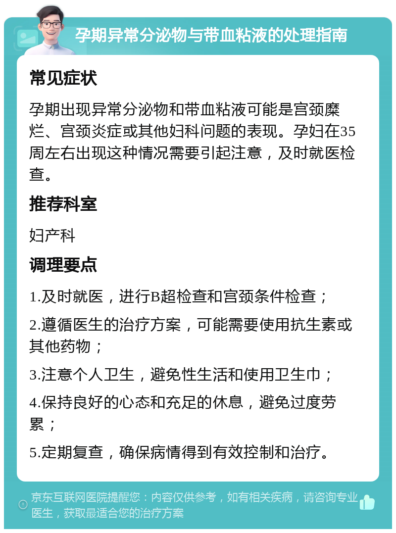 孕期异常分泌物与带血粘液的处理指南 常见症状 孕期出现异常分泌物和带血粘液可能是宫颈糜烂、宫颈炎症或其他妇科问题的表现。孕妇在35周左右出现这种情况需要引起注意，及时就医检查。 推荐科室 妇产科 调理要点 1.及时就医，进行B超检查和宫颈条件检查； 2.遵循医生的治疗方案，可能需要使用抗生素或其他药物； 3.注意个人卫生，避免性生活和使用卫生巾； 4.保持良好的心态和充足的休息，避免过度劳累； 5.定期复查，确保病情得到有效控制和治疗。