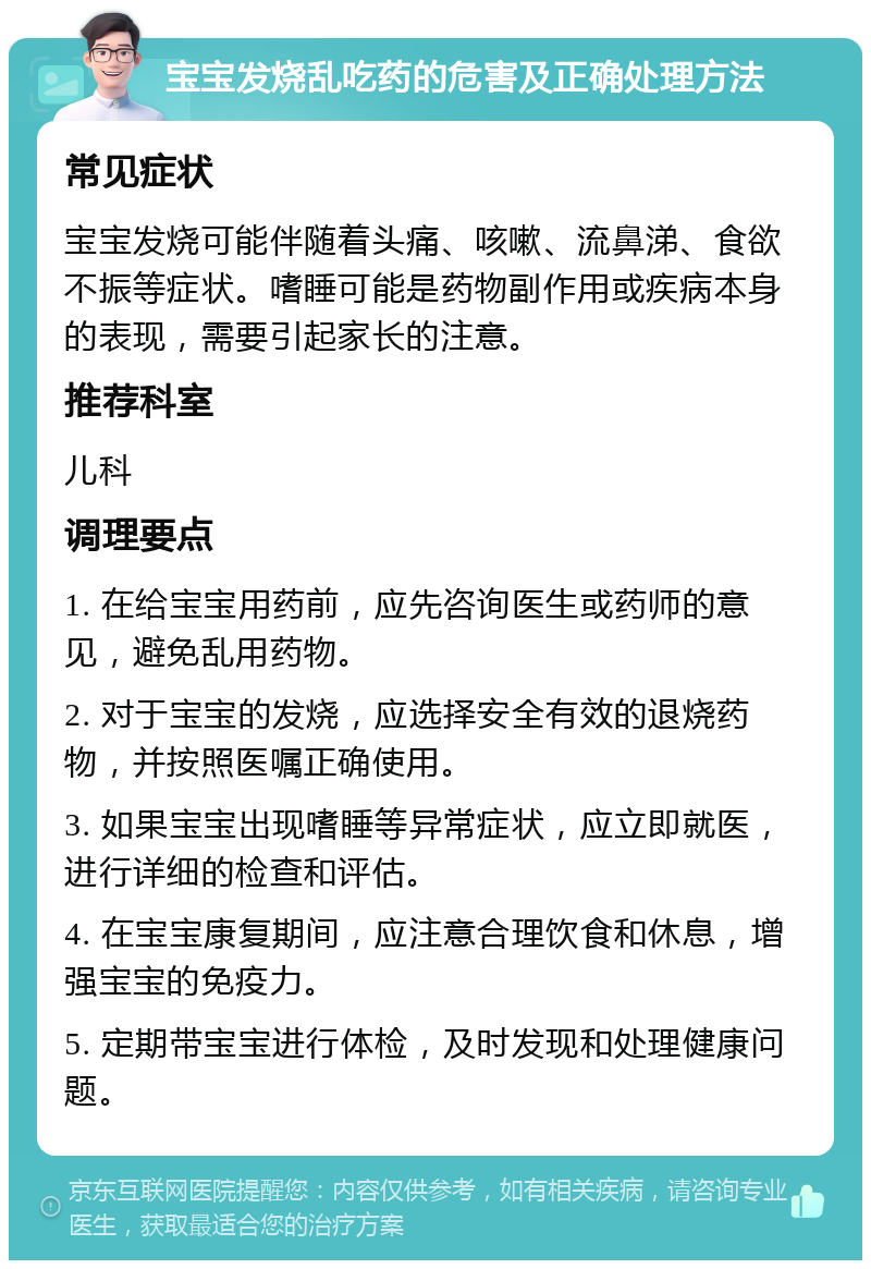 宝宝发烧乱吃药的危害及正确处理方法 常见症状 宝宝发烧可能伴随着头痛、咳嗽、流鼻涕、食欲不振等症状。嗜睡可能是药物副作用或疾病本身的表现，需要引起家长的注意。 推荐科室 儿科 调理要点 1. 在给宝宝用药前，应先咨询医生或药师的意见，避免乱用药物。 2. 对于宝宝的发烧，应选择安全有效的退烧药物，并按照医嘱正确使用。 3. 如果宝宝出现嗜睡等异常症状，应立即就医，进行详细的检查和评估。 4. 在宝宝康复期间，应注意合理饮食和休息，增强宝宝的免疫力。 5. 定期带宝宝进行体检，及时发现和处理健康问题。