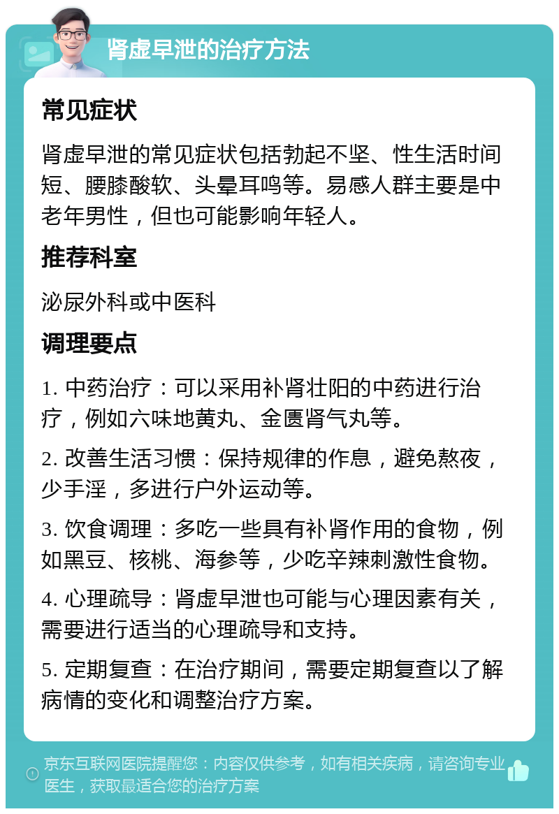 肾虚早泄的治疗方法 常见症状 肾虚早泄的常见症状包括勃起不坚、性生活时间短、腰膝酸软、头晕耳鸣等。易感人群主要是中老年男性，但也可能影响年轻人。 推荐科室 泌尿外科或中医科 调理要点 1. 中药治疗：可以采用补肾壮阳的中药进行治疗，例如六味地黄丸、金匮肾气丸等。 2. 改善生活习惯：保持规律的作息，避免熬夜，少手淫，多进行户外运动等。 3. 饮食调理：多吃一些具有补肾作用的食物，例如黑豆、核桃、海参等，少吃辛辣刺激性食物。 4. 心理疏导：肾虚早泄也可能与心理因素有关，需要进行适当的心理疏导和支持。 5. 定期复查：在治疗期间，需要定期复查以了解病情的变化和调整治疗方案。