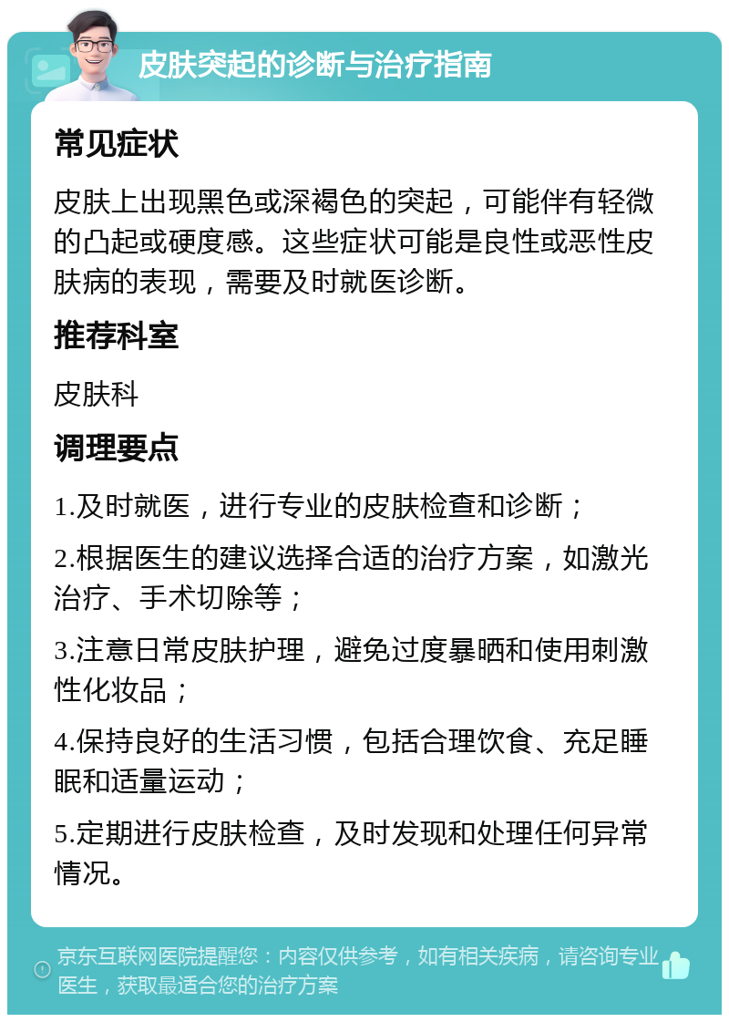 皮肤突起的诊断与治疗指南 常见症状 皮肤上出现黑色或深褐色的突起，可能伴有轻微的凸起或硬度感。这些症状可能是良性或恶性皮肤病的表现，需要及时就医诊断。 推荐科室 皮肤科 调理要点 1.及时就医，进行专业的皮肤检查和诊断； 2.根据医生的建议选择合适的治疗方案，如激光治疗、手术切除等； 3.注意日常皮肤护理，避免过度暴晒和使用刺激性化妆品； 4.保持良好的生活习惯，包括合理饮食、充足睡眠和适量运动； 5.定期进行皮肤检查，及时发现和处理任何异常情况。