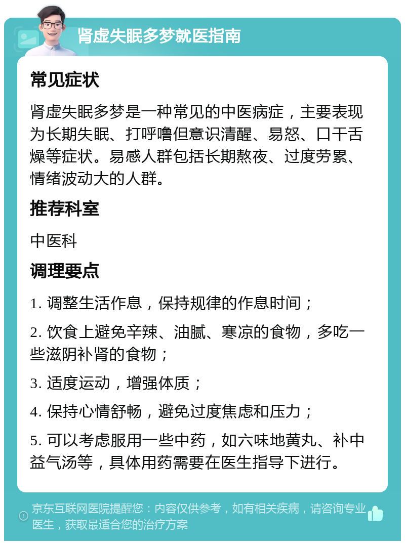 肾虚失眠多梦就医指南 常见症状 肾虚失眠多梦是一种常见的中医病症，主要表现为长期失眠、打呼噜但意识清醒、易怒、口干舌燥等症状。易感人群包括长期熬夜、过度劳累、情绪波动大的人群。 推荐科室 中医科 调理要点 1. 调整生活作息，保持规律的作息时间； 2. 饮食上避免辛辣、油腻、寒凉的食物，多吃一些滋阴补肾的食物； 3. 适度运动，增强体质； 4. 保持心情舒畅，避免过度焦虑和压力； 5. 可以考虑服用一些中药，如六味地黄丸、补中益气汤等，具体用药需要在医生指导下进行。