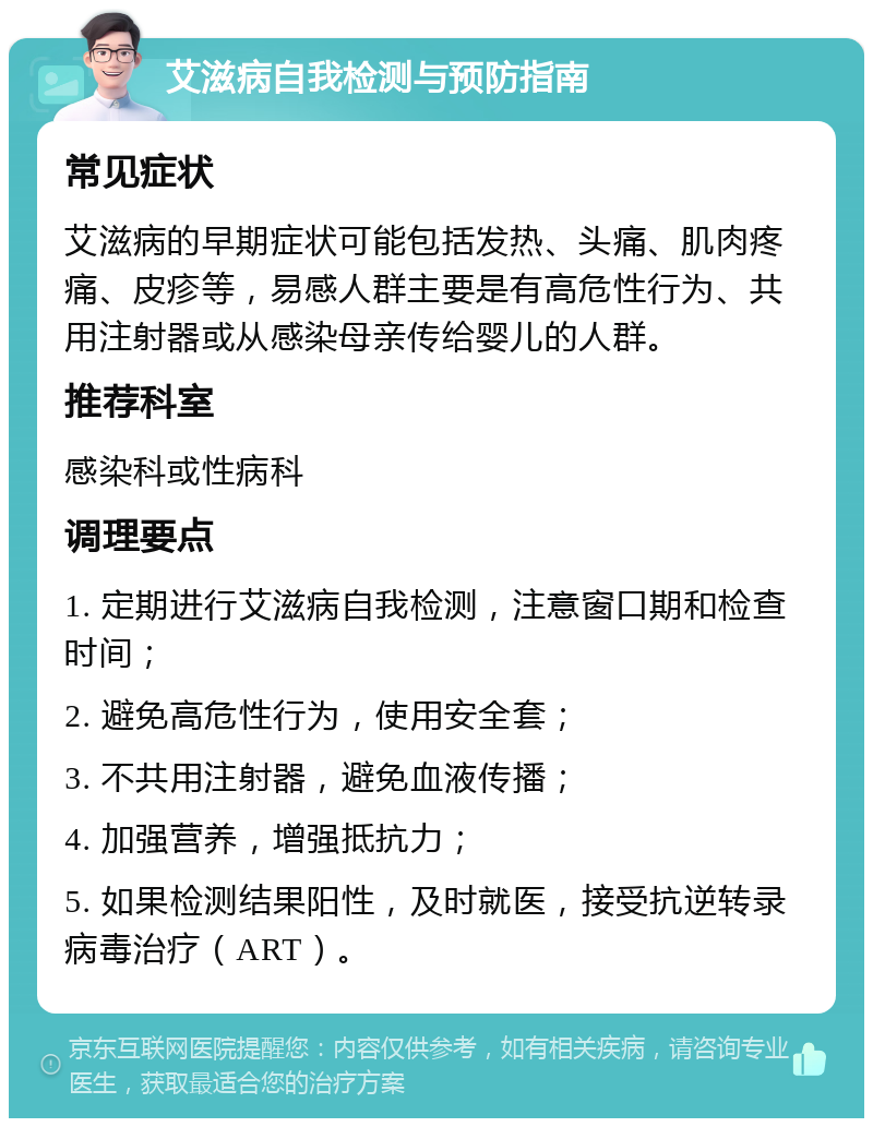 艾滋病自我检测与预防指南 常见症状 艾滋病的早期症状可能包括发热、头痛、肌肉疼痛、皮疹等，易感人群主要是有高危性行为、共用注射器或从感染母亲传给婴儿的人群。 推荐科室 感染科或性病科 调理要点 1. 定期进行艾滋病自我检测，注意窗口期和检查时间； 2. 避免高危性行为，使用安全套； 3. 不共用注射器，避免血液传播； 4. 加强营养，增强抵抗力； 5. 如果检测结果阳性，及时就医，接受抗逆转录病毒治疗（ART）。