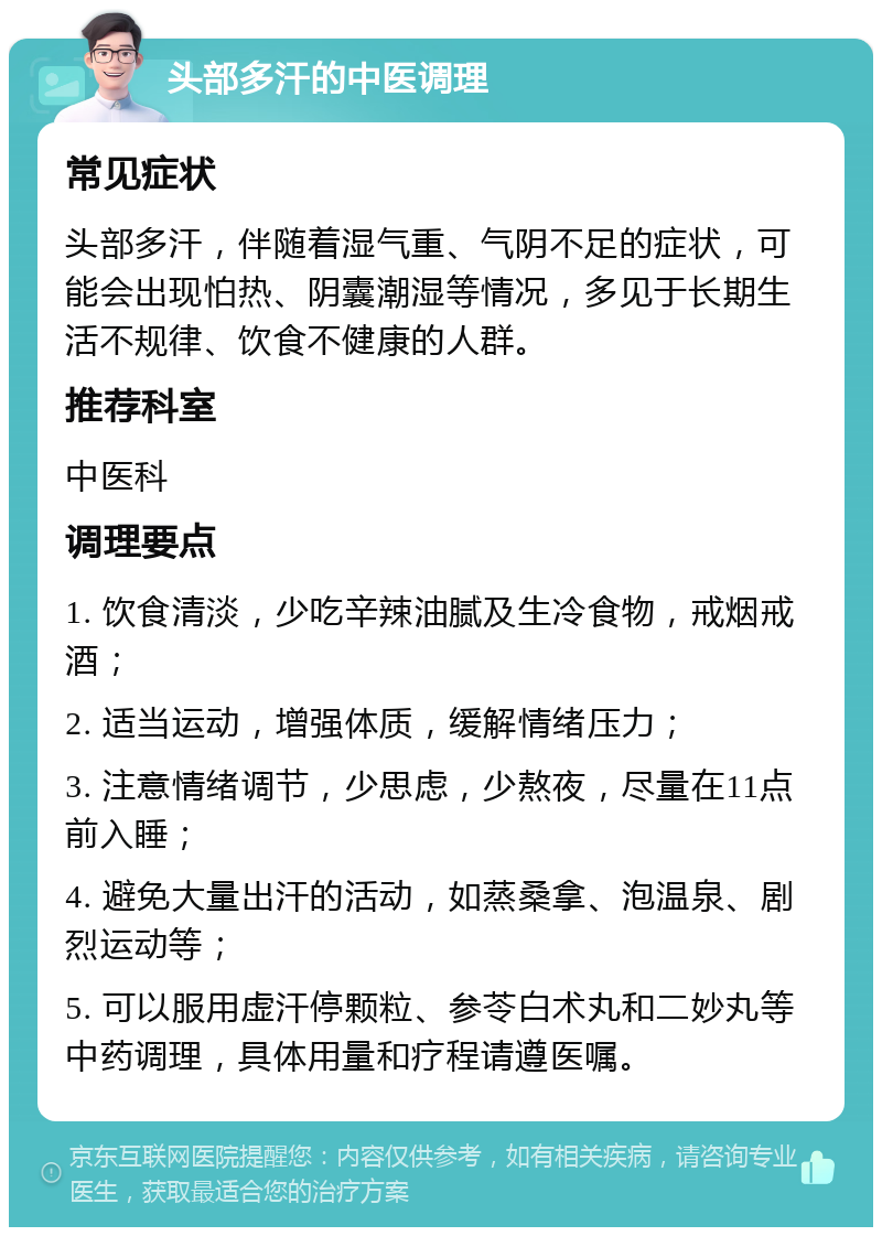 头部多汗的中医调理 常见症状 头部多汗，伴随着湿气重、气阴不足的症状，可能会出现怕热、阴囊潮湿等情况，多见于长期生活不规律、饮食不健康的人群。 推荐科室 中医科 调理要点 1. 饮食清淡，少吃辛辣油腻及生冷食物，戒烟戒酒； 2. 适当运动，增强体质，缓解情绪压力； 3. 注意情绪调节，少思虑，少熬夜，尽量在11点前入睡； 4. 避免大量出汗的活动，如蒸桑拿、泡温泉、剧烈运动等； 5. 可以服用虚汗停颗粒、参苓白术丸和二妙丸等中药调理，具体用量和疗程请遵医嘱。