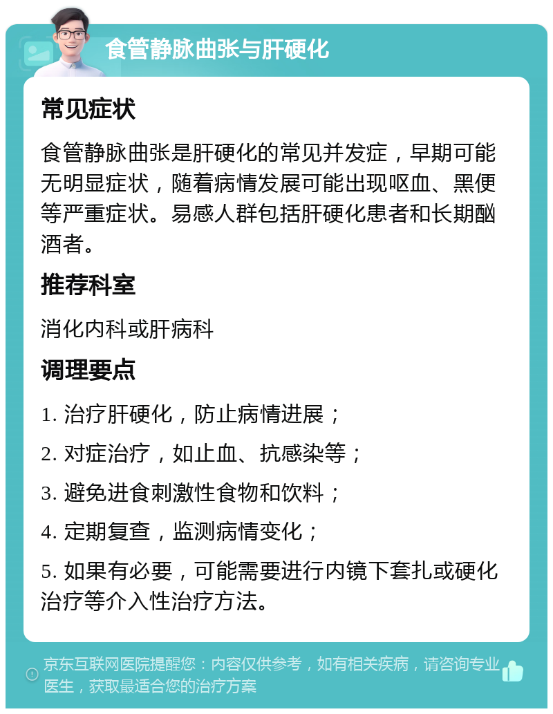 食管静脉曲张与肝硬化 常见症状 食管静脉曲张是肝硬化的常见并发症，早期可能无明显症状，随着病情发展可能出现呕血、黑便等严重症状。易感人群包括肝硬化患者和长期酗酒者。 推荐科室 消化内科或肝病科 调理要点 1. 治疗肝硬化，防止病情进展； 2. 对症治疗，如止血、抗感染等； 3. 避免进食刺激性食物和饮料； 4. 定期复查，监测病情变化； 5. 如果有必要，可能需要进行内镜下套扎或硬化治疗等介入性治疗方法。