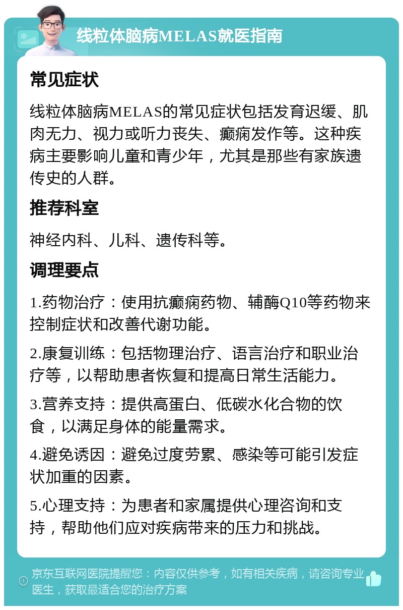 线粒体脑病MELAS就医指南 常见症状 线粒体脑病MELAS的常见症状包括发育迟缓、肌肉无力、视力或听力丧失、癫痫发作等。这种疾病主要影响儿童和青少年，尤其是那些有家族遗传史的人群。 推荐科室 神经内科、儿科、遗传科等。 调理要点 1.药物治疗：使用抗癫痫药物、辅酶Q10等药物来控制症状和改善代谢功能。 2.康复训练：包括物理治疗、语言治疗和职业治疗等，以帮助患者恢复和提高日常生活能力。 3.营养支持：提供高蛋白、低碳水化合物的饮食，以满足身体的能量需求。 4.避免诱因：避免过度劳累、感染等可能引发症状加重的因素。 5.心理支持：为患者和家属提供心理咨询和支持，帮助他们应对疾病带来的压力和挑战。