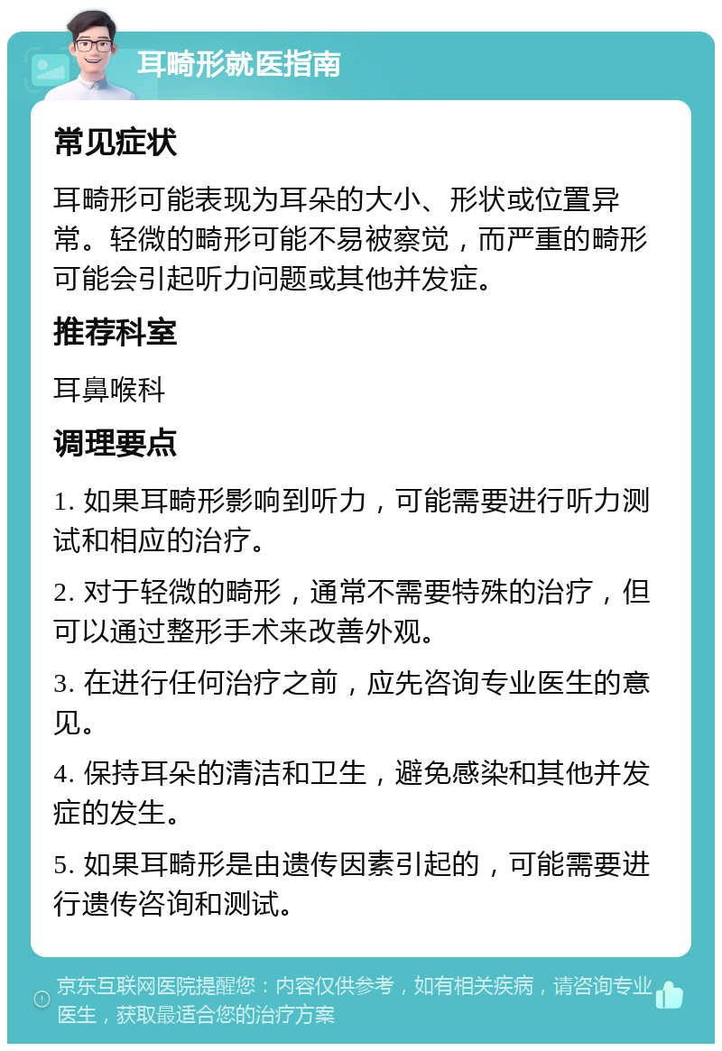 耳畸形就医指南 常见症状 耳畸形可能表现为耳朵的大小、形状或位置异常。轻微的畸形可能不易被察觉，而严重的畸形可能会引起听力问题或其他并发症。 推荐科室 耳鼻喉科 调理要点 1. 如果耳畸形影响到听力，可能需要进行听力测试和相应的治疗。 2. 对于轻微的畸形，通常不需要特殊的治疗，但可以通过整形手术来改善外观。 3. 在进行任何治疗之前，应先咨询专业医生的意见。 4. 保持耳朵的清洁和卫生，避免感染和其他并发症的发生。 5. 如果耳畸形是由遗传因素引起的，可能需要进行遗传咨询和测试。